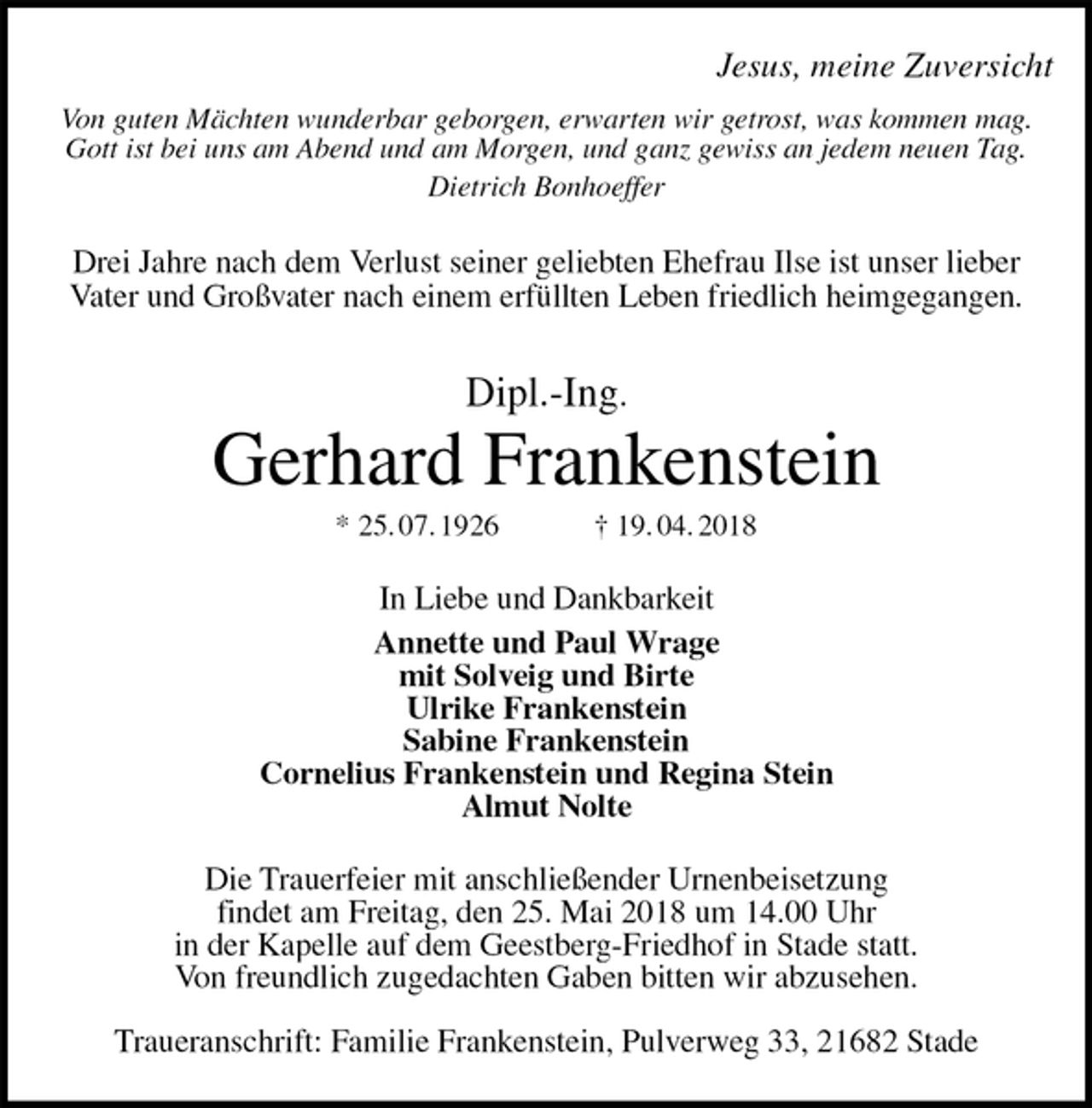 <p>Jesus, meine Zuversicht<br />Von guten Mächten wunderbar geborgen, erwarten wir getrost, was kommen mag.<br />Gott ist bei uns am Abend und am Morgen, und ganz gewiss an jedem neuen Tag.<br />Dietrich Bonhoeffer<br />Drei Jahre nach dem Verlust seiner geliebten Ehefrau Ilse ist unser lieber<br />Vater und Großvater nach einem erfüllten Leben friedlich heimgegangen.<br />Dipl.-Ing.<br />Gerhard Frankenstein<br />* 25. 07. 1926 † 19. 04. 2018<br />In Liebe und Dankbarkeit<br />Annette und Paul Wrage<br />mit Solveig und Birte<br />Ulrike Frankenstein<br />Sabine Frankenstein<br />Cornelius Frankenstein und Regina Stein<br />Almut Nolte<br />Die Trauerfeier mit anschließender Urnenbeisetzung<br />findet am Freitag, den 25. Mai 2018 um 14.00 Uhr<br />in der Kapelle auf dem Geestberg-Friedhof in Stade statt.<br />Von freundlich zugedachten Gaben bitten wir abzusehen.</p><p>Traueranschrift: Familie Frankenstein, Pulverweg 33, 21682 Stade</p>