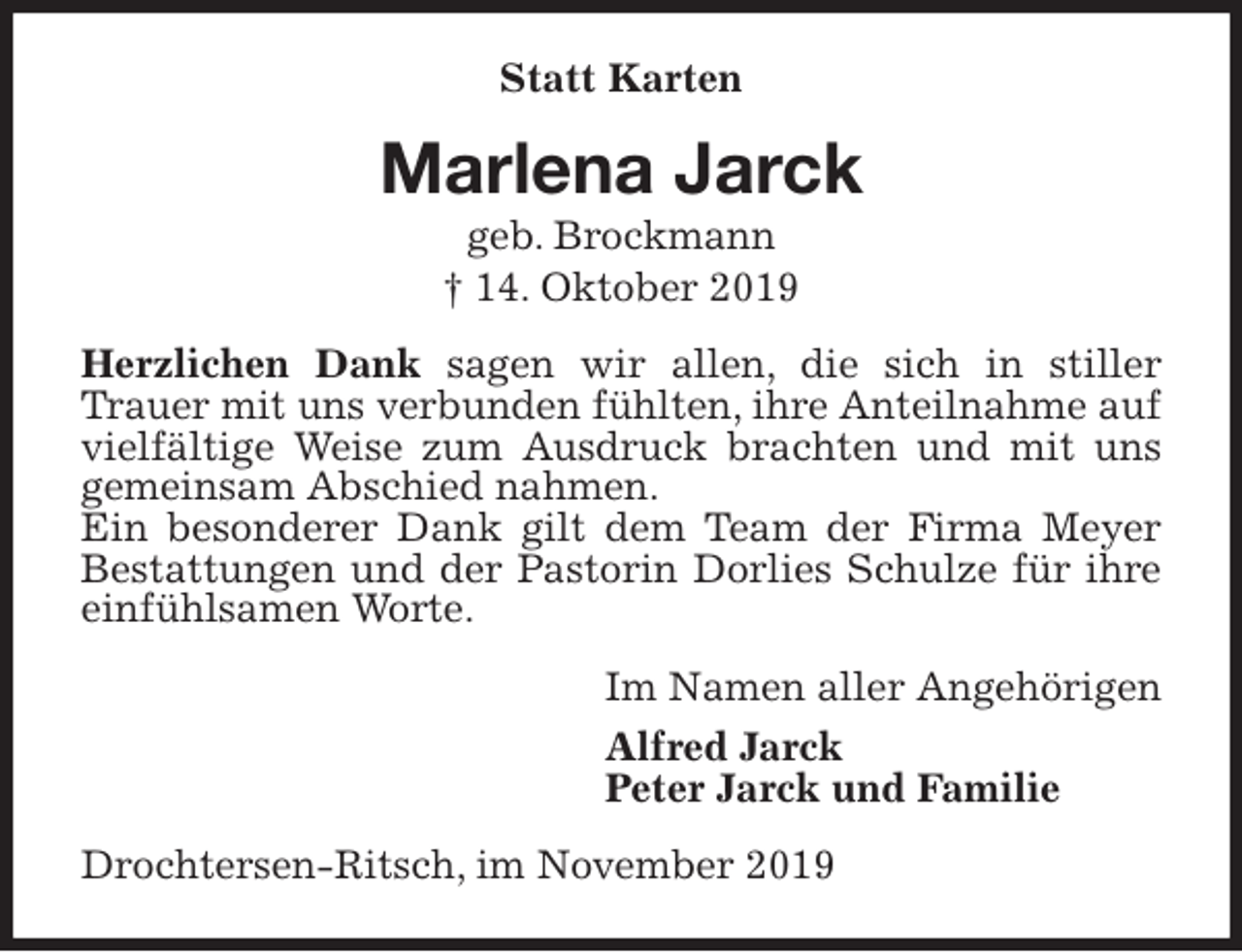 <p>Statt Karten<br />Marlena Jarck<br />geb. Brockmann<br />† 14. Oktober 2019<br />Herzlichen Dank sagen wir allen, die sich in stiller Trauer mit uns verbunden fühlten, ihre Anteilnahme auf vielfältige Weise zum Ausdruck brachten und mit uns gemeinsam Abschied nahmen.<br />Ein besonderer Dank gilt dem Team der Firma Meyer Bestattungen und der Pastorin Dorlies Schulze für ihre einfühlsamen Worte.<br />Im Namen aller Angehörigen<br />Alfred Jarck<br />Peter Jarck und Familie<br />Drochtersen-Ritsch, im November 2019</p>