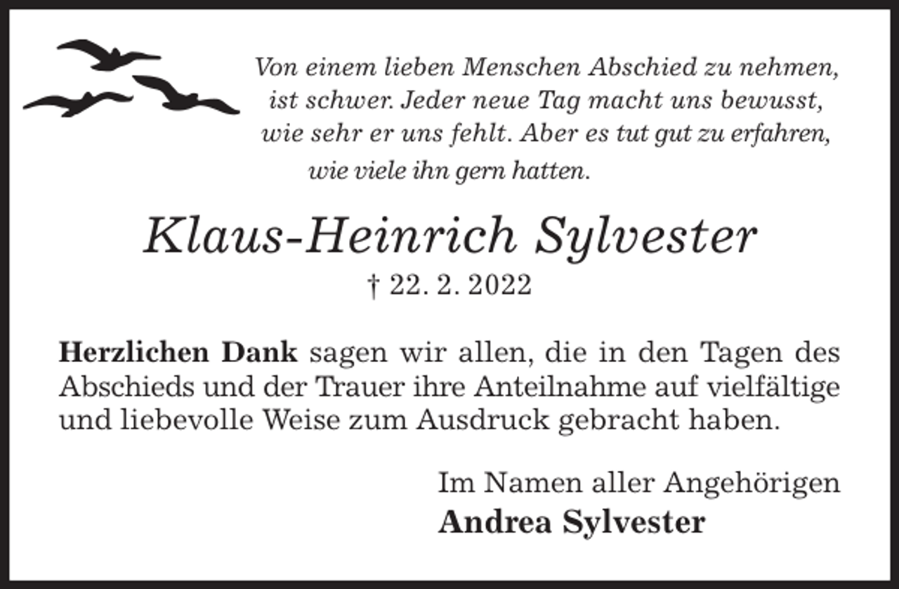 <p>Von einem lieben Menschen Abschied zu nehmen, ist schwer. Jeder neue Tag macht uns bewusst, wie sehr er uns fehlt. Aber es tut gut zu erfahren, wie viele ihn gern hatten.<br />Klaus-Heinrich Sylvester<br />† 22. 2. 2022<br />Herzlichen Dank sagen wir allen, die in den Tagen des Abschieds und der Trauer ihre Anteilnahme auf vielfältige und liebevolle Weise zum Ausdruck gebracht haben.<br />Im Namen aller Angehörigen<br />Andrea Sylvester</p>