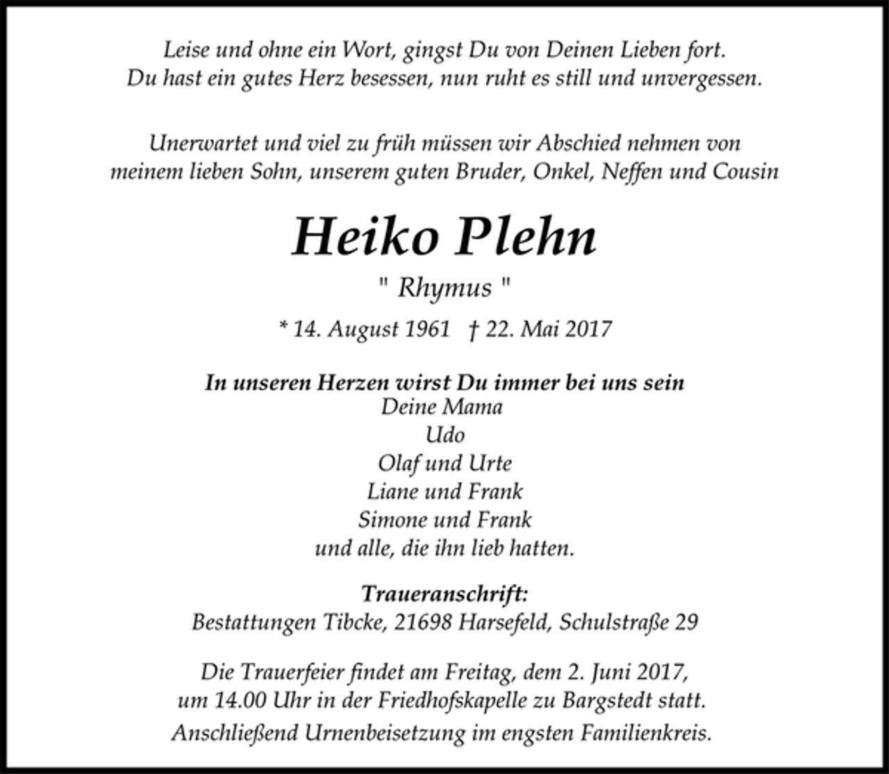 <p>In unseren Herzen wirst Du immer bei uns sein<br />" Rhymus "<br />Deine Mama<br />Udo<br />Olaf undUrte<br />Liane und Frank<br />Simone und Frank<br />und alle, die ihn lieb hatten.<br />Heiko Plehn<br />* 14. August 1961 † 22. Mai 2017<br />Unerwartet und viel zu früh müssen wir Abschied nehmen von<br />meinem lieben Sohn, unseren guten Bruder, Onkel, Neffen und Cousin<br />Leise und ohne ein Wort, gingst Du von Deinen Lieben fort.<br />Du hast ein gutes Herz besessen, nun ruht es still und unvergessen.<br />Traueranschrift:<br />Bestattungen Tibcke, 21698 Harsefeld, Schulstraße 29<br />Die Trauerfeier findet am Freitag, dem 2. Juni 2017,<br />um 14.00 Uhr in der Friedhofskapelle zu Bargstedt statt.<br />Anschließend Urnenbeisetzung im engsten Familienkreis.</p>