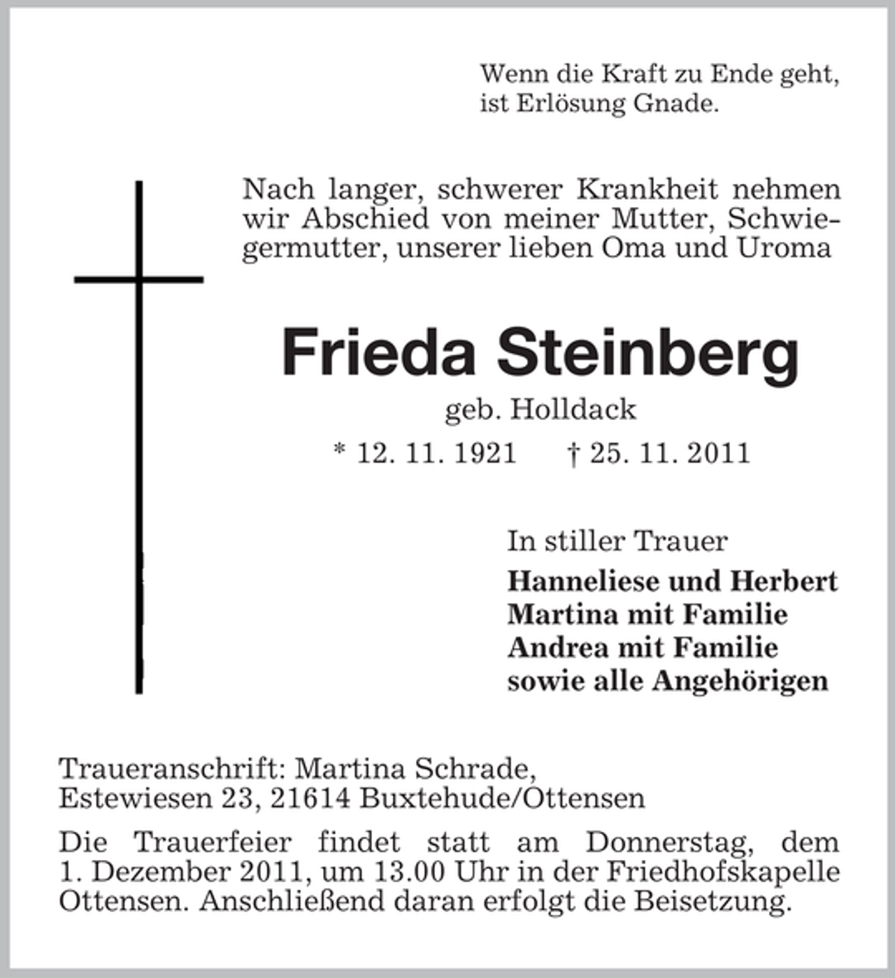 <p>Wenn die Kraft zu Ende geht,<br />ist Erlösung Gnade.</p><p>Nach langer, schwerer Krankheit nehmen<br />wir Abschied von meiner Mutter, Schwiegermutter, unserer lieben Oma und Uroma</p><p>Frieda Steinberg<br />geb. Holldack<br />* 12. 11. 1921<br />† 25. 11. 2011<br />In stiller Trauer<br />Hanneliese und Herbert<br />Martina mit Familie<br />Andrea mit Familie<br />sowie alle Angehörigen<br />Traueranschrift: Martina Schrade,<br />Estewiesen 23, 21614 Buxtehude/Ottensen<br />Die Trauerfeier findet statt am Donnerstag, dem<br />1. Dezember 2011, um 13.00 Uhr in der Friedhofskapelle<br />Ottensen. Anschließend daran erfolgt die Beisetzung.</p>