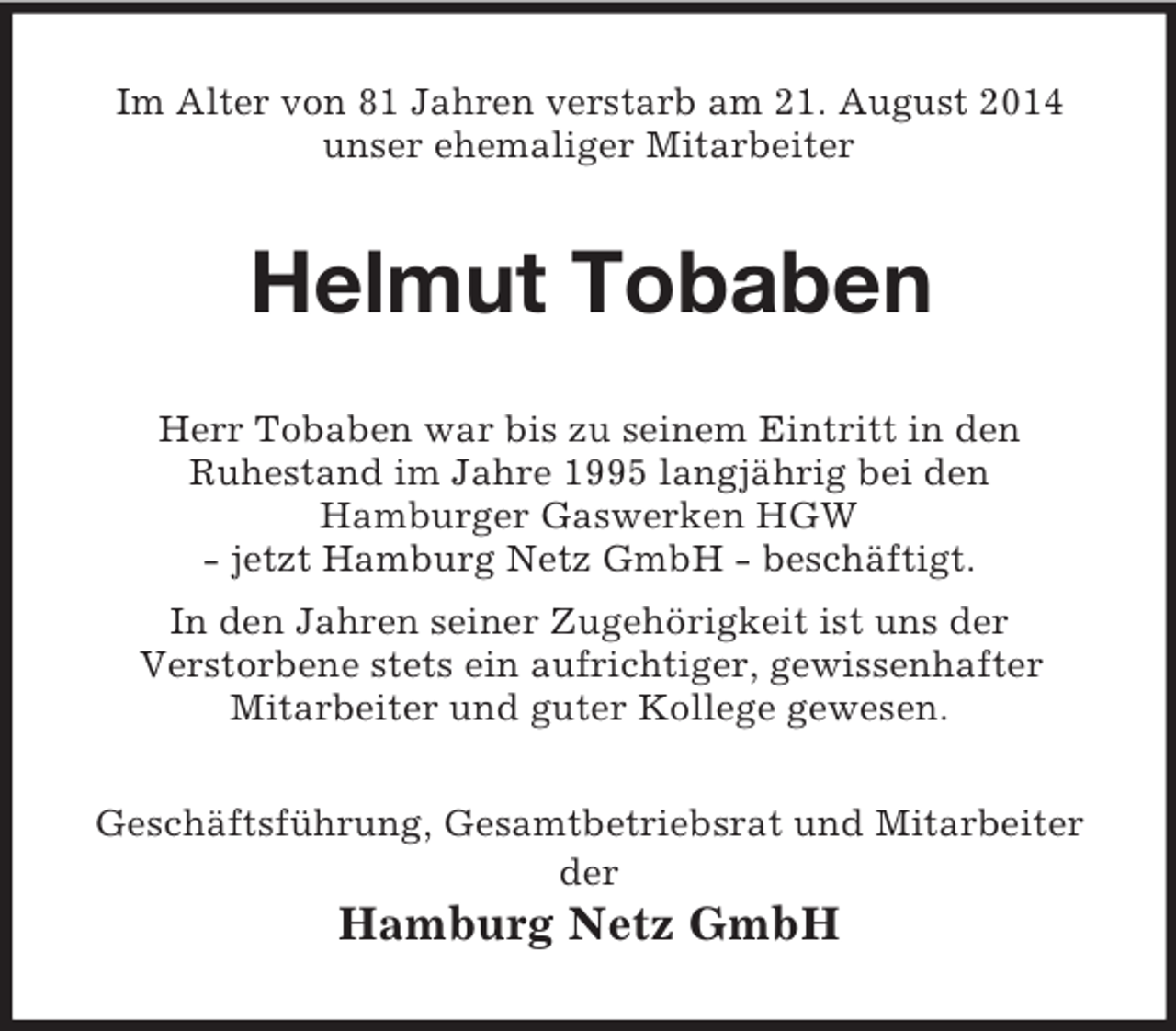 <p>Im Alter von 81 Jahren verstarb am 21. August 2014<br />unser ehemaliger Mitarbeiter<br />Helmut Tobaben<br />Herr Tobaben war bis zu seinem Eintritt in den<br />Ruhestand im Jahre 1995 langjährig bei den<br />Hamburger Gaswerken HGW<br />- jetzt Hamburg Netz GmbH - beschäftigt.<br />In den Jahren seiner Zugehörigkeit ist uns der<br />Verstorbene stets ein aufrichtiger, gewissenhafter<br />Mitarbeiter und guter Kollege gewesen.<br />Geschäftsführung, Gesamtbetriebsrat und Mitarbeiter<br />der<br />Hamburg Netz GmbH</p>