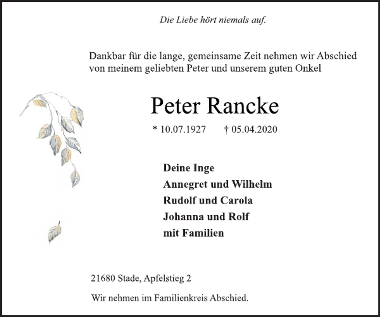 <p>Die Liebe hört niemals auf.<br />Dankbar für die lange, gemeinsame Zeit nehmen wir Abschied<br />von meinem geliebten Peter und unserem guten Onkel<br />Peter Rancke<br />* 10.07.1927 + 05.04.2020<br />Deine Inge<br />Annegret und Wilhelm<br />Rudolf und Carola<br />Johanna und Rolf<br />mit Familien<br />21680 Stade, Apfelstieg 2<br />Wir nehmen im Familienkreis Abschied.</p>