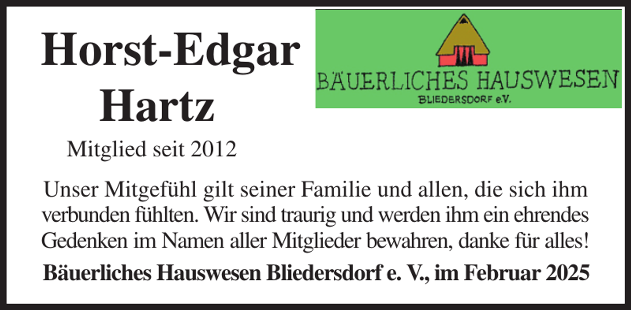 <p>Horst-Edgar<br />Hartz<br />Mitglied seit 2012<br />Unser Mitgefühl gilt seiner Familie und allen, die sich ihm verbunden fühlten. Wir sind traurig und werden ihm ein ehrendes<br />Gedenken im Namen aller Mitglieder bewahren, danke für alles!<br />Bäuerliches Hauswesen Bliedersdorf e. V., im Februar 2025</p>