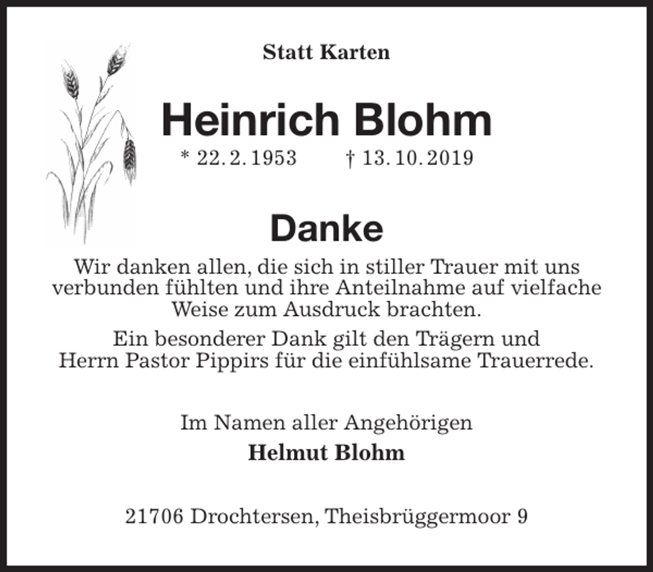 <p>Statt Karten<br />Heinrich Blohm<br />* 22. 2. 1953 † 13. 10. 2019<br />Danke<br />Wir danken allen, die sich in stiller Trauer mit uns<br />verbunden fühlten und ihre Anteilnahme auf vielfache Weise zum Ausdruck brachten.<br />Ein besonderer Dank gilt den Trägern und<br />Herrn Pastor Pippirs für die einfühlsame Trauerrede.<br />Im Namen aller Angehörigen<br />Helmut Blohm<br />21706 Drochtersen, Theisbrüggermoor 9</p>