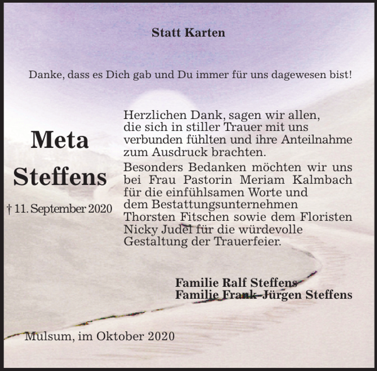 <p>Statt Karten<br />Danke, dass es Dich gab und Du immer für uns dagewesen bist!<br />Herzlichen Dank, sagen wir allen,<br />die sich in stiller Trauer mit uns<br />verbunden fühlten und ihre Anteilnahme zum Ausdruck brachten.<br />Besonders Bedanken möchten wir uns bei Frau Pastorin Meriam Kalmbach für die einfühlsamen Worte und<br />dem Bestattungsunternehmen<br />Thorsten Fitschen sowie dem Floristen Nicky Judel für die würdevolle<br />Gestaltung der Trauerfeier.<br />Familie Ralf Steffens<br />Familie Frank-Jürgen Steffens<br />Mulsum, im Oktober 2020</p>
<p>Meta</p>
<p>Steffens</p>
<p>† 11. September 2020</p>