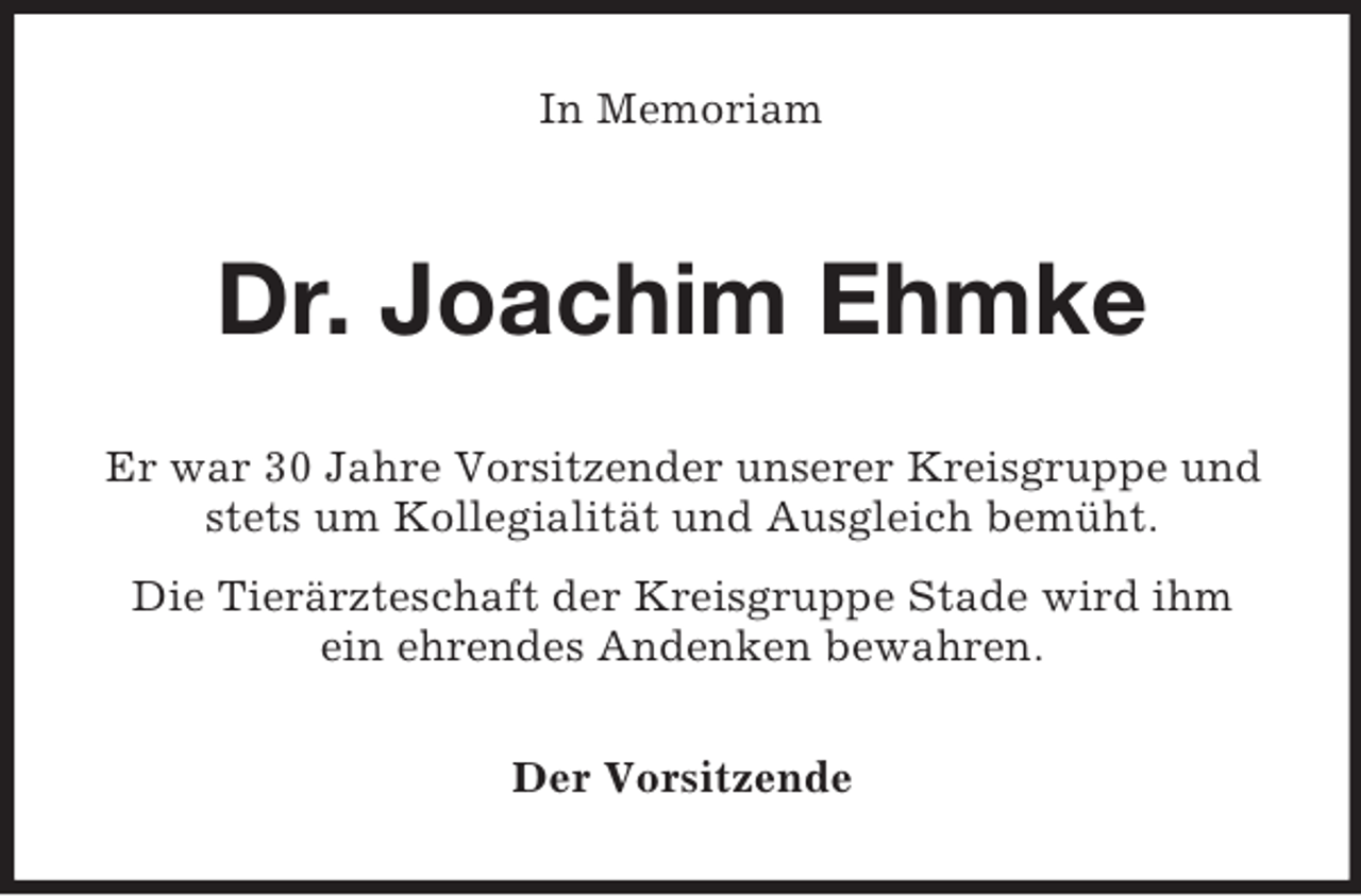 <p>In Memoriam</p><p>Dr. Joachim Ehmke<br />Er war 30 Jahre Vorsitzender unserer Kreisgruppe und<br />stets um Kollegialität und Ausgleich bemüht.<br />Die Tierärzteschaft der Kreisgruppe Stade wird ihm<br />ein ehrendes Andenken bewahren.<br />Der Vorsitzende</p>