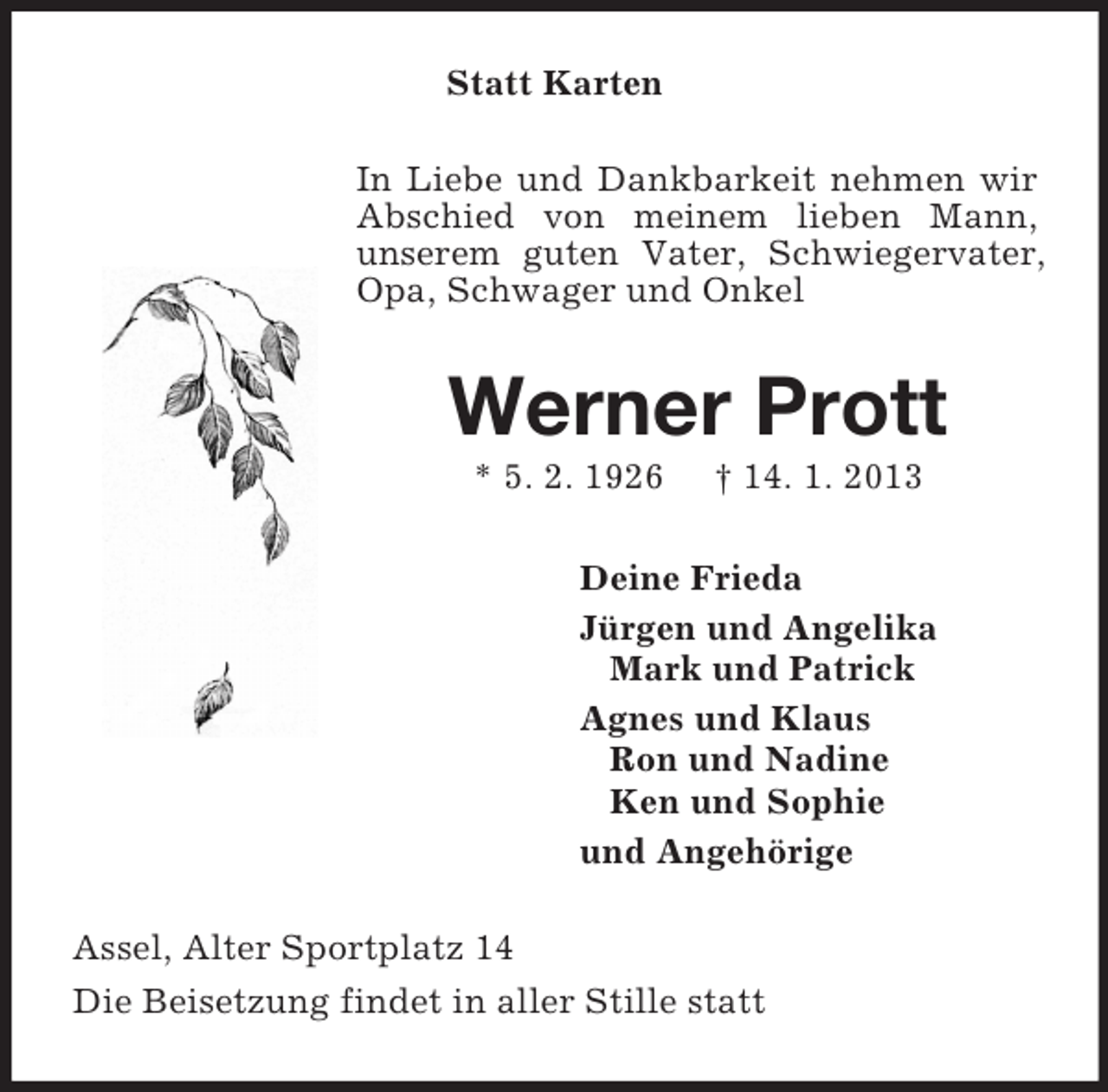 <p>Statt Karten<br />In Liebe und Dankbarkeit nehmen wir Abschied von meinem lieben Mann,<br />unserem guten Vater, Schwiegervater, Opa, Schwager und Onkel<br />Werner Prott<br />* 5. 2. 1926 † 14. 1. 2013<br />Deine Frieda<br />Jürgen und Angelika<br />Mark und Patrick<br />Agnes und Klaus<br />Ron und Nadine<br />Ken und Sophie<br />und Angehörige<br />Assel, Alter Sportplatz 14<br />Die Beisetzung findet in aller Stille statt</p>