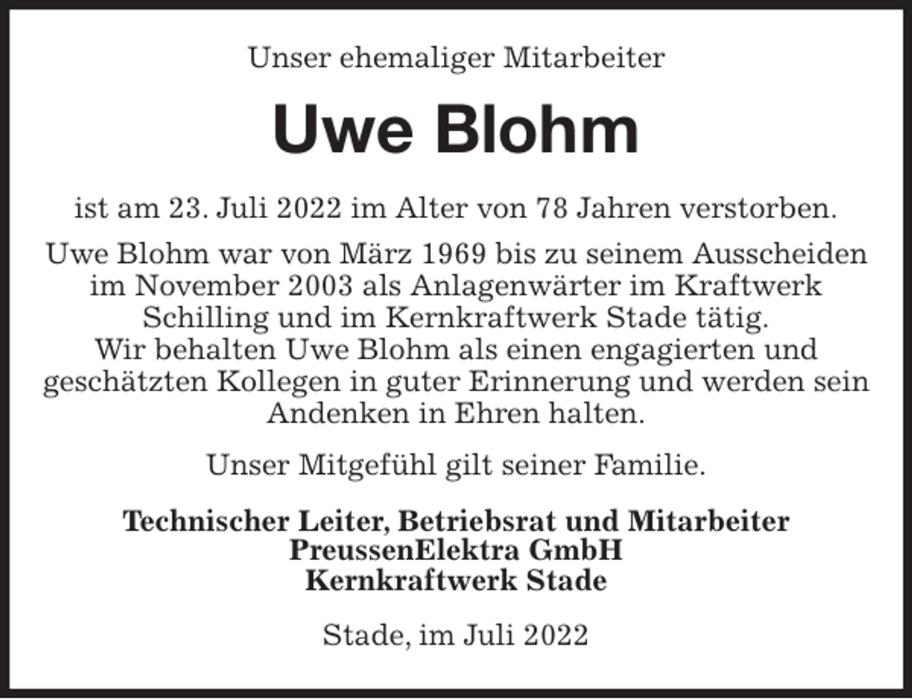 <p>Unser ehemaliger Mitarbeiter<br />Uwe Blohm<br />ist am 23. Juli 2022 im Alter von 78 Jahren verstorben.<br />Uwe Blohm war von März 1969 bis zu seinem Ausscheiden im November 2003 als Anlagenwärter im Kraftwerk<br />Schilling und im Kernkraftwerk Stade tätig.<br />Wir behalten Uwe Blohm als einen engagierten und<br />geschätzten Kollegen in guter Erinnerung und werden sein Andenken in Ehren halten.<br />Unser Mitgefühl gilt seiner Familie.<br />Technischer Leiter, Betriebsrat und Mitarbeiter<br />PreussenElektra GmbH<br />Kernkraftwerk Stade<br />Stade, im Juli 2022</p>