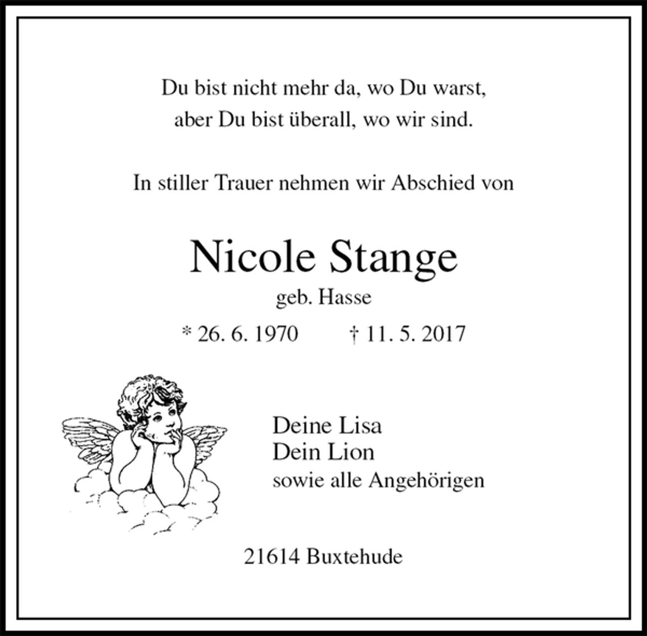 <p>Du bist nicht mehr da, wo Du warst,<br />aber Du bist überall, wo wir sind.</p><p>In stiller Trauer nehmen wir Abschied von<br />Nicole Stange<br />geb. Hasse<br />* 26. 6. 1970 † 11. 5. 2017</p><p>Deine Lisa<br />Dein Lion<br />sowie alle Angehörigen<br />21614 Buxtehude</p>