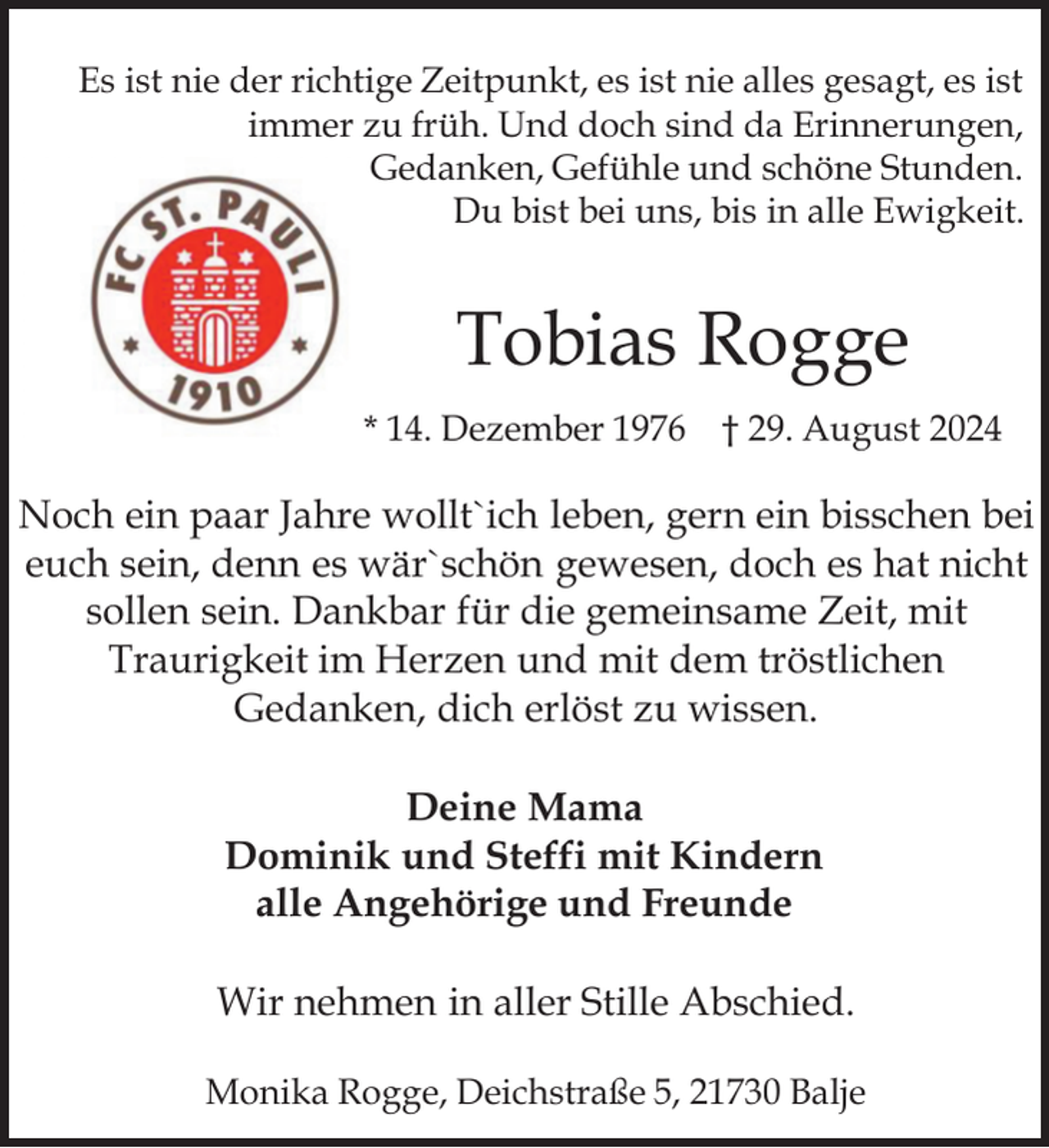 <p>Es ist nie der richtige Zeitpunkt, es ist nie alles gesagt, es ist<br />immer zu früh. Und doch sind da Erinnerungen,<br />Gedanken, Gefühle und schöne Stunden.<br />Du bist bei uns, bis in alle Ewigkeit.</p><p>Tobias Rogge<br />* 14. Dezember 1976 † 29. August 2024</p><p>Noch ein paar Jahre wollt`ich leben, gern ein bisschen bei<br />euch sein, denn es wär`schön gewesen, doch es hat nicht<br />sollen sein. Dankbar für die gemeinsame Zeit, mit<br />Traurigkeit im Herzen und mit dem tröstlichen<br />Gedanken, dich erlöst zu wissen.<br />Deine Mama<br />Dominik und Steffi mit Kindern<br />alle Angehörige und Freunde<br />Wir nehmen in aller Stille Abschied.<br />Monika Rogge, Deichstraße 5, 21730 Balje</p>