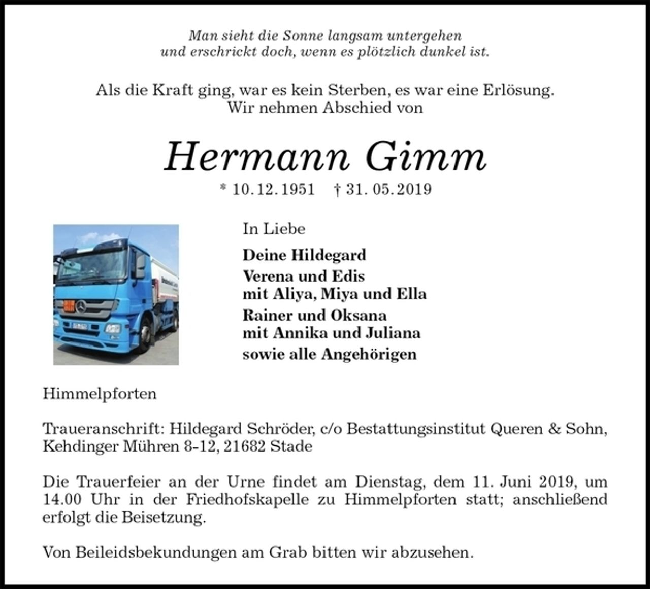 <p>Man sieht die Sonne langsam untergehen<br />und erschrickt doch, wenn es plötzlich dunkel ist.<br />Als die Kraft ging, war es kein Sterben, es war eine Erlösung.<br />Wir nehmen Abschied von<br />Hermann Gimm<br />* 10. 12. 1951 † 31. 05. 2019<br />In Liebe<br />Deine Hildegard<br />Verena und Edis<br />mit Aliya, Miya und Ella<br />Rainer und Oksana<br />mit Annika und Juliana<br />sowie alle Angehörigen<br />Himmelpforten</p>
<p>Traueranschrift: Hildegard Schröder, c/o Bestattungsinstitut Queren &amp; Sohn,<br />Kehdinger Mühren 8-12, 21682 Stade</p>
<p>Die Trauerfeier an der Urne findet am Dienstag, dem 11. Juni 2019, um<br />14.00 Uhr in der Friedhofskapelle zu Himmelpforten statt; anschließend<br />erfolgt die Beisetzung.</p>
<p>Von Beileidsbekundungen am Grab bitten wir abzusehen.</p>