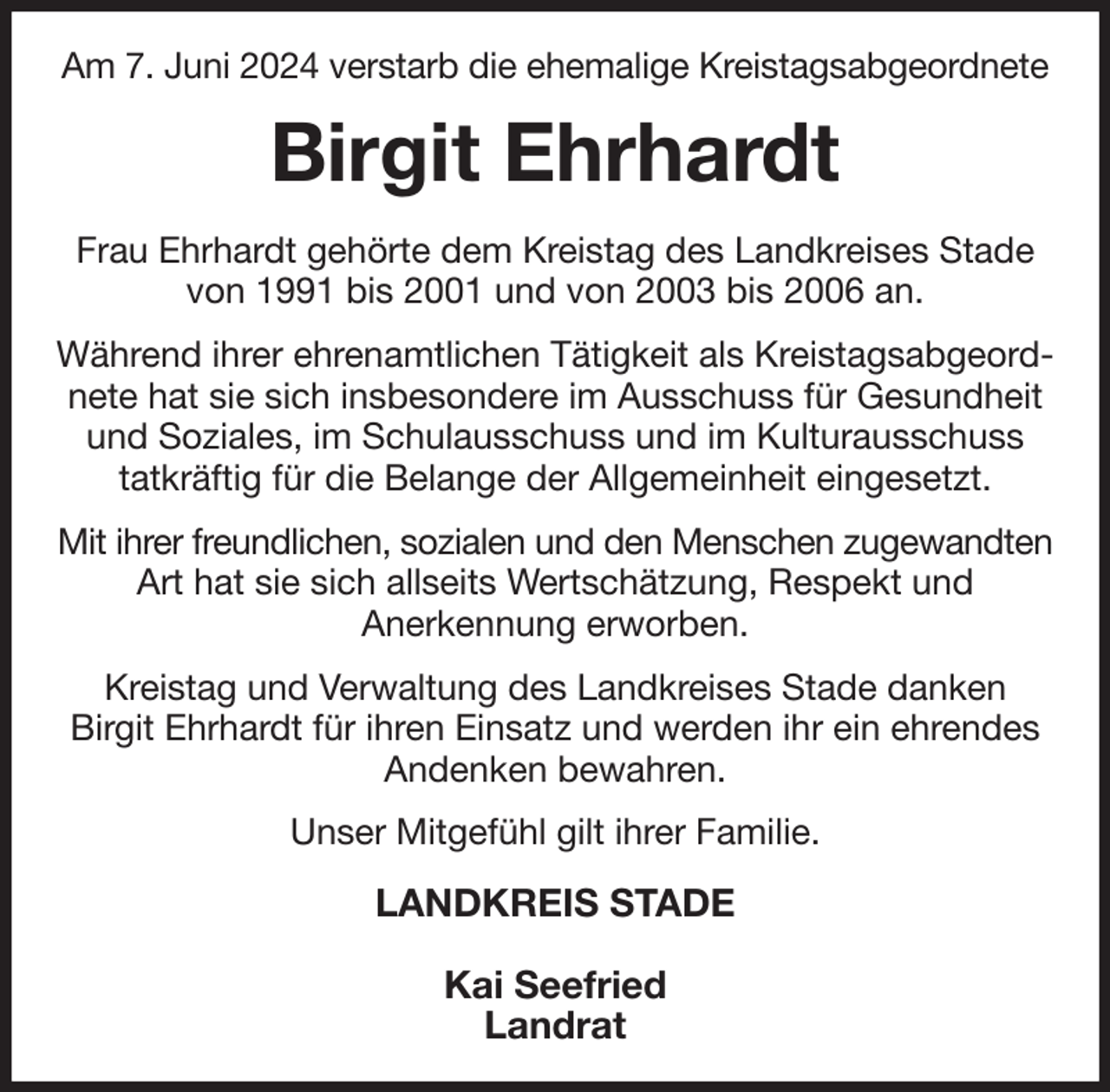 <p>Am 7. Juni 2024 verstarb die ehemalige Kreistagsabgeordnete<br />Birgit Ehrhardt<br />Frau Ehrhardt gehörte dem Kreistag des Landkreises Stade<br />von 1991 bis 2001 und von 2003 bis 2006 an.<br />Während ihrer ehrenamtlichen Tätigkeit als Kreistagsabgeordnete hat sie sich insbesondere im Ausschuss für Gesundheit und Soziales, im Schulausschuss und im Kulturausschuss<br />tatkräftig für die Belange der Allgemeinheit eingesetzt.<br />Mit ihrer freundlichen, sozialen und den Menschen zugewandten<br />Art hat sie sich allseits Wertschätzung, Respekt und<br />Anerkennung erworben.<br />Kreistag und Verwaltung des Landkreises Stade danken<br />Birgit Ehrhardt für ihren Einsatz und werden ihr ein ehrendes<br />Andenken bewahren.<br />Unser Mitgefühl gilt ihrer Familie.<br />LANDKREIS STADE</p><p>Kai Seefried<br />Landrat</p>