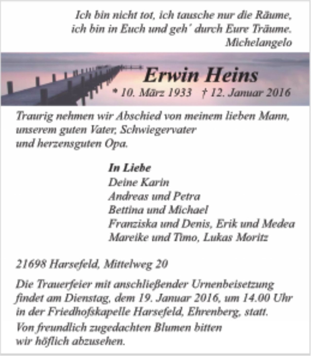 <p>Ich bin nicht tot, ich tausche nur die Räume,<br />ich bin in Euch und geh' durch Eure Träume.<br />Michelangelo<br />Erwin Heins<br />* 10. März 1933 + 12. Januar 2016<br />Traurig nehmen wir Abschied von meinem lieben Mann, unserem guten Vater, Schwiegervater und herzensguten Opa.<br />In Liebe<br />Deine Karin<br />Andreas und Petra<br />Bettina und Michael<br />Franziska und Denis, Erik und Medea<br />Mareike und Timo, Lukas Moritz<br />21698 Harsefeld, Mittelweg 20<br />Die Trauerfeier mit anschließender Urnenbeisetzung findet am Dienstag, dem 19. Januar 2016, um 14.00 Uhr in der Friedhofskapelle Harsefeld, Ehrenberg, statt.<br />Von freundlich zugedachten Blumen bitten wir höflich abzusehen.</p>