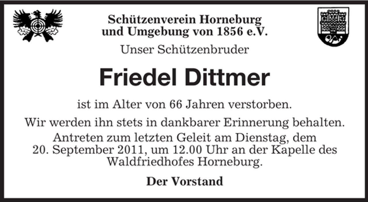 <p>Schützenverein Horneburg<br />und Umgebung von 1856 e.V.<br />Unser Schützenbruder</p><p>Friedel Dittmer<br />ist im Alter von 66 Jahren verstorben.<br />Wir werden ihn stets in dankbarer Erinnerung behalten.<br />Antreten zum letzten Geleit am Dienstag, dem<br />20. September 2011, um 12.00 Uhr an der Kapelle des<br />Waldfriedhofes Horneburg.<br />Der Vorstand</p>
