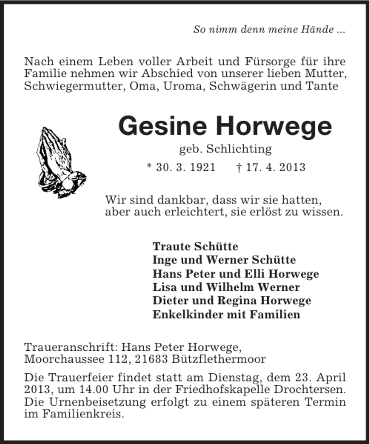 <p>So nimm denn meine Hände ...<br />Nach einem Leben voller Arbeit und Fürsorge für ihre Familie nehmen wir Abschied von unserer lieben Mutter, Schwiegermutter, Oma, Uroma, Schwägerin und Tante<br />Gesine Horwege<br />geb. Schlichting<br />* 30. 3. 1921 † 17. 4. 2013<br />Wir sind dankbar, dass wir sie hatten,<br />aber auch erleichtert, sie erlöst zu wissen.<br />Traute Schütte<br />Inge und Werner Schütte<br />Hans Peter und Elli Horwege<br />Lisa und Wilhelm Werner<br />Dieter und Regina Horwege<br />Enkelkinder mit Familien<br />Traueranschrift: Hans Peter Horwege,<br />Moorchaussee 112, 21683 Bützflethermoor<br />Die Trauerfeier findet statt am Dienstag, dem 23. April 2013, um 14.00 Uhr in der Friedhofskapelle Drochtersen. Die Urnenbeisetzung erfolgt zu einem späteren Termin im Familienkreis.</p>