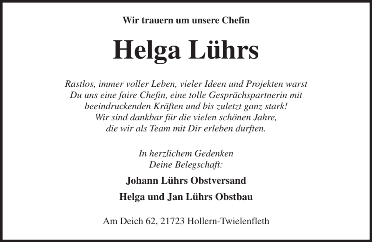 <p>Wir trauern um unsere Chefin<br />Helga Lührs<br />Rastlos, immer voller Leben, vieler Ideen und Projekten warst<br />Du uns eine faire Chefin, eine tolle Gesprächspartnerin mit<br />beeindruckenden Kräften und bis zuletzt ganz stark!<br />Wir sind dankbar für die vielen schönen Jahre,<br />die wir als Team mit Dir erleben durften.<br />In herzlichem Gedenken<br />Deine Belegschaft:<br />Johann Lührs Obstversand<br />Helga und Jan Lührs Obstbau<br />Am Deich 62, 21723 Hollern-Twielenfleth</p>