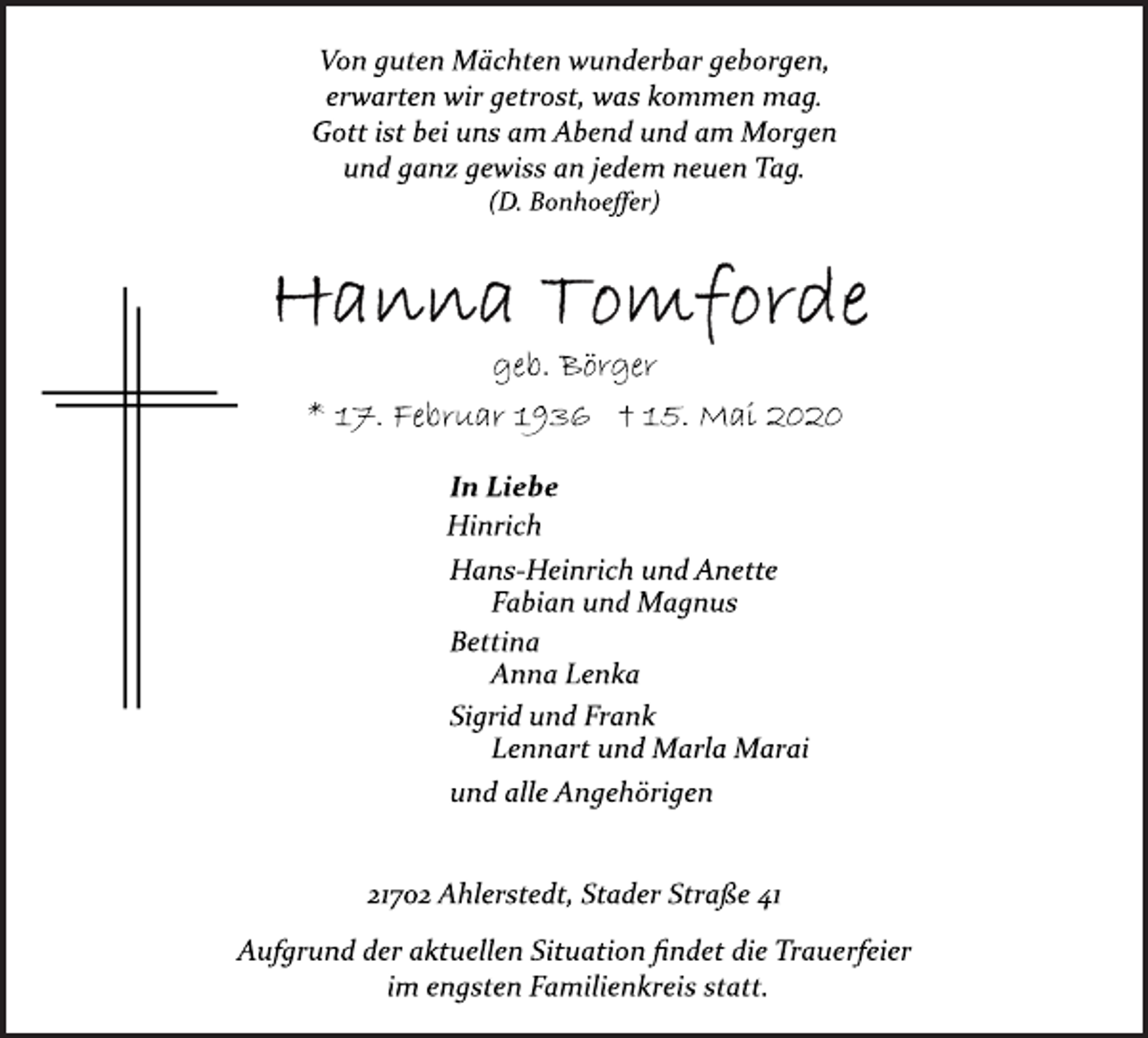 <p>Von guten Mächten wunderbar geborgen,<br />erwarten wir getrost, was kommen mag.<br />Gott ist bei uns am Abend und am Morgen<br />und ganz gewiss an jedem neuen Tag.<br />(D. Bonhoeffer)<br />Hanna Tomforde<br />geb. Börger<br />* 17. Februar 1936 † 15. Mai 2020<br />In Liebe<br />Hinrich<br />Hans-Heinrich und Anette<br />Fabian und Magnus<br />Bettina<br />Anna Lenka<br />Sigrid und Frank<br />Lennart und Marla Marai<br />und alle Angehörigen<br />21702 Ahlerstedt, Stader Straße 41<br />Aufgrund der aktuellen Situation findet die Trauerfeier<br />im engsten Familienkreis statt.</p>