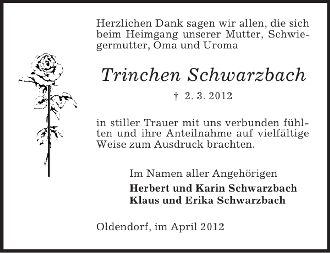<p>Herzlichen Dank sagen wir allen, die sich<br />beim Heimgang unserer Mutter, Schwiegermutter, Oma und Uroma</p><p>Trinchen Schwarzbach<br />† 2. 3. 2012<br />in stiller Trauer mit uns verbunden fühlten und ihre Anteilnahme auf vielfältige<br />Weise zum Ausdruck brachten.<br />Im Namen aller Angehörigen<br />Herbert und Karin Schwarzbach<br />Klaus und Erika Schwarzbach<br />Oldendorf, im April 2012</p>