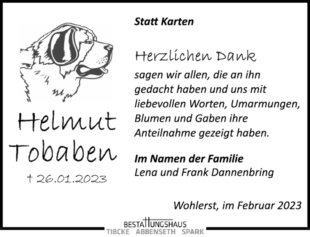 <p>Statt Karten<br />Herzlichen Dank<br />sagen wir allen, die an ihn<br />gedacht haben und uns mit<br />liebevollen Worten, Umarmungen,<br />Blumen und Gaben ihre<br />Anteilnahme gezeigt haben.<br />Im Namen der Familie<br />Lena und Frank Dannenbring<br />Wohlerst, im Februar 2023<br />Helmut Tobaben<br />+ 26.01.2023</p>
