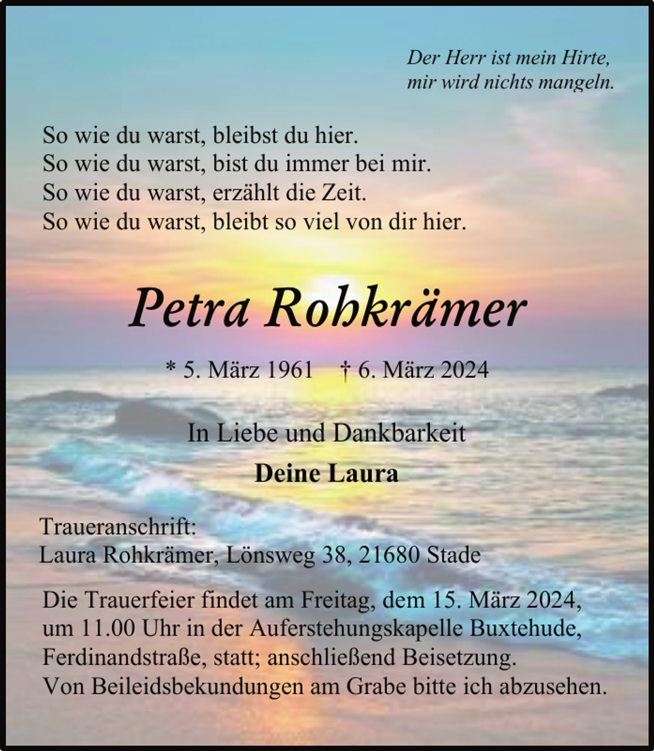 <p>Der Herr ist mein Hirte,<br />mir wird nichts mangeln.</p><p>So wie du warst, bleibst du hier.<br />So wie du warst, bist du immer bei mir.<br />So wie du warst, erzählt die Zeit.<br />So wie du warst, bleibt so viel von dir hier.</p><p>Petra Rohkrämer<br />* 5. März 1961 † 6. März 2024</p><p>In Liebe und Dankbarkeit<br />Deine Laura<br />Traueranschrift:<br />Laura Rohkrämer, Lönsweg 38, 21680 Stade<br />Die Trauerfeier findet am Freitag, dem 15. März 2024,<br />um 11.00 Uhr in der Auferstehungskapelle Buxtehude,<br />Ferdinandstraße, statt; anschließend Beisetzung.<br />Von Beileidsbekundungen am Grabe bitte ich abzusehen.</p>