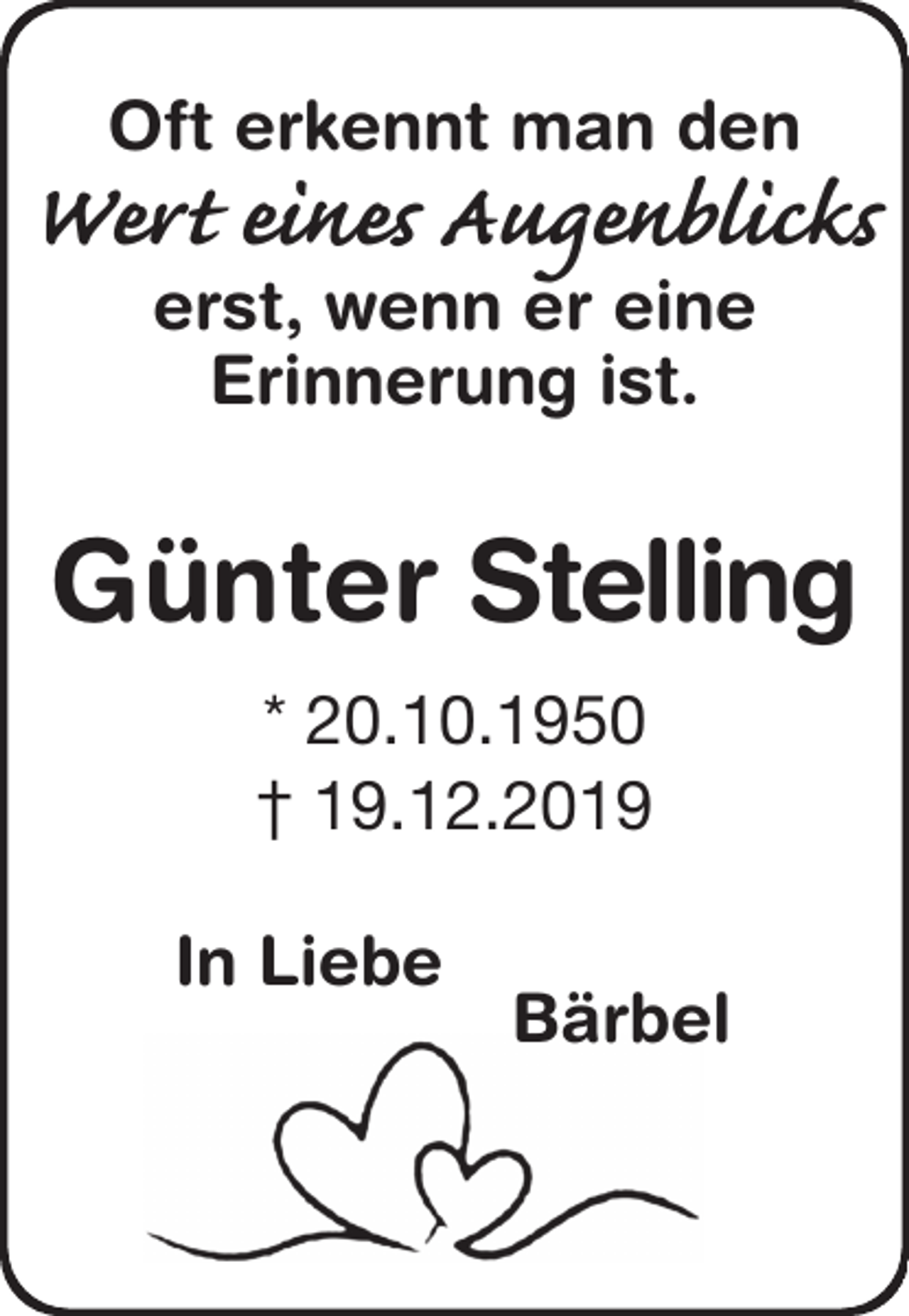 <p>Oft erkennt man den<br />Wert eines Augenblicks<br />erst, wenn er eine<br />Erinnerung ist.<br />Günter Stelling<br />* 20.10.1950<br />† 19.12.2019<br />In Liebe<br />Bärbel</p>