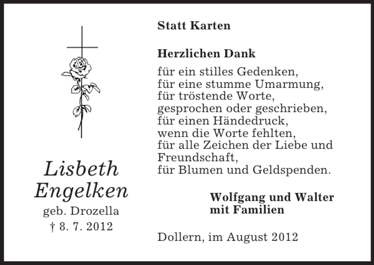 <p>Statt Karten<br />Herzlichen Dank</p><p>Lisbeth<br />Engelken<br />geb. Drozella<br />† 8. 7. 2012</p><p>für ein stilles Gedenken,<br />für eine stumme Umarmung,<br />für tröstende Worte,<br />gesprochen oder geschrieben,<br />für einen Händedruck,<br />wenn die Worte fehlten,<br />für alle Zeichen der Liebe und<br />Freundschaft,<br />für Blumen und Geldspenden.<br />Wolfgang und Walter<br />mit Familien<br />Dollern, im August 2012</p>