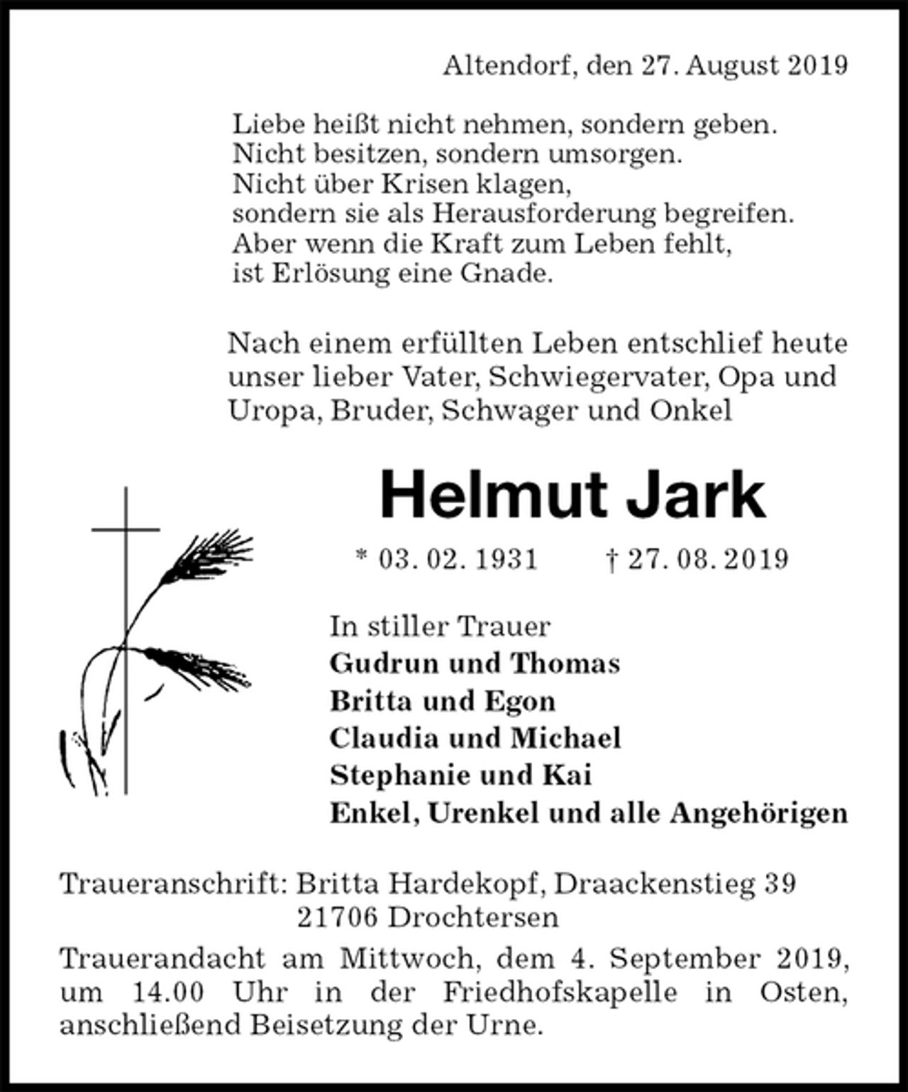 <p>Altendorf, den 27. August 2019</p><p>Liebe heißt nicht nehmen, sondern geben.<br />Nicht besitzen, sondern umsorgen.<br />Nicht über Krisen klagen,<br />sondern sie als Herausforderung begreifen.<br />Aber wenn die Kraft zum Leben fehlt,<br />ist Erlösung eine Gnade.<br />Nach einem erfüllten Leben entschlief heute<br />unser lieber Vater, Schwiegervater, Opa und<br />Uropa, Bruder, Schwager und Onkel<br />Helmut Jark<br />* 03. 02. 1931 † 27. 08. 2019<br />In stiller Trauer<br />Gudrun und Thomas<br />Britta und Egon<br />Claudia und Michael<br />Stephanie und Kai<br />Enkel, Urenkel und alle Angehörigen<br />Traueranschrift: Britta Hardekopf, Draackenstieg 39<br />21706 Drochtersen<br />Trauerandacht am Mittwoch, dem 4. September 2019, um 14.00 Uhr in der Friedhofskapelle in Osten,<br />anschließend Beisetzung der Urne.</p>
