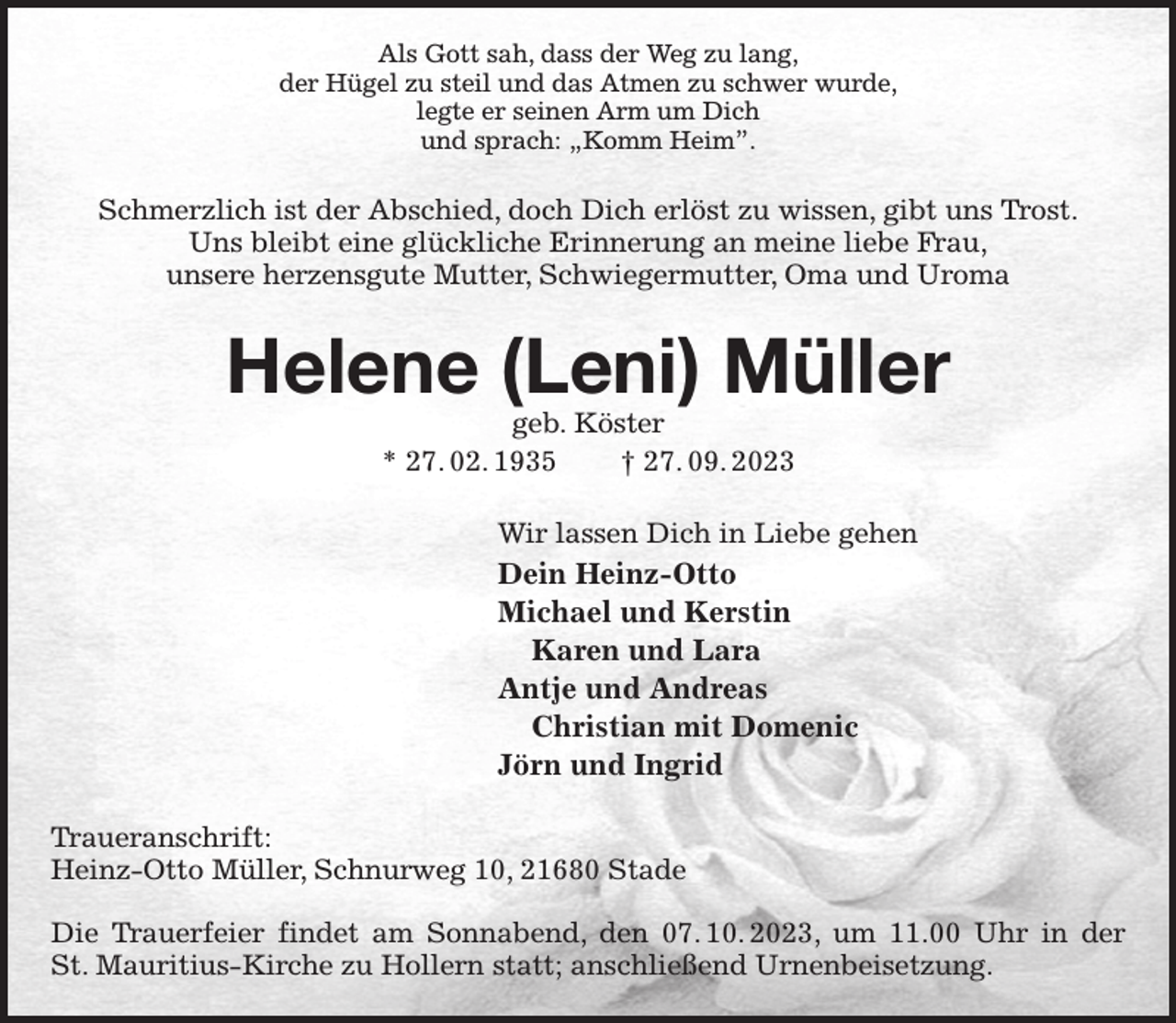 <p>Als Gott sah, dass der Weg zu lang,<br />der Hügel zu steil und das Atmen zu schwer wurde,<br />legte er seinen Arm um Dich<br />und sprach: „Komm Heim”.<br />Schmerzlich ist der Abschied, doch Dich erlöst zu wissen, gibt uns Trost.<br />Uns bleibt eine glückliche Erinnerung an meine liebe Frau,<br />unsere herzensgute Mutter, Schwiegermutter, Oma und Uroma<br />Helene (Leni) Müller<br />geb. Köster<br />* 27. 02. 1935 † 27. 09. 2023<br />Wir lassen Dich in Liebe gehen<br />Dein Heinz-Otto<br />Michael und Kerstin<br />Karen und Lara<br />Antje und Andreas<br />Christian mit Domenic<br />Jörn und Ingrid<br />Traueranschrift:<br />Heinz-Otto Müller, Schnurweg 10, 21680 Stade</p><p>Die Trauerfeier findet am Sonnabend, den 07. 10. 2023, um 11.00 Uhr in der<br />St. Mauritius-Kirche zu Hollern statt; anschließend Urnenbeisetzung.</p>