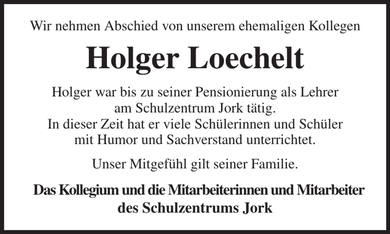 <p>Wir nehmen Abschied von unserem ehemaligen Kollegen<br />Holger Loechelt<br />Holger war bis zu seiner Pensionierung als Lehrer<br />am Schulzentrum Jork tätig.<br />In dieser Zeit hat er viele Schülerinnen und Schüler<br />mit Humor und Sachverstand unterrichtet.<br />Unser Mitgefühl gilt seiner Familie.<br />Das Kollegium und die Mitarbeiterinnen und Mitarbeiter<br />des Schulzentrums Jork</p>