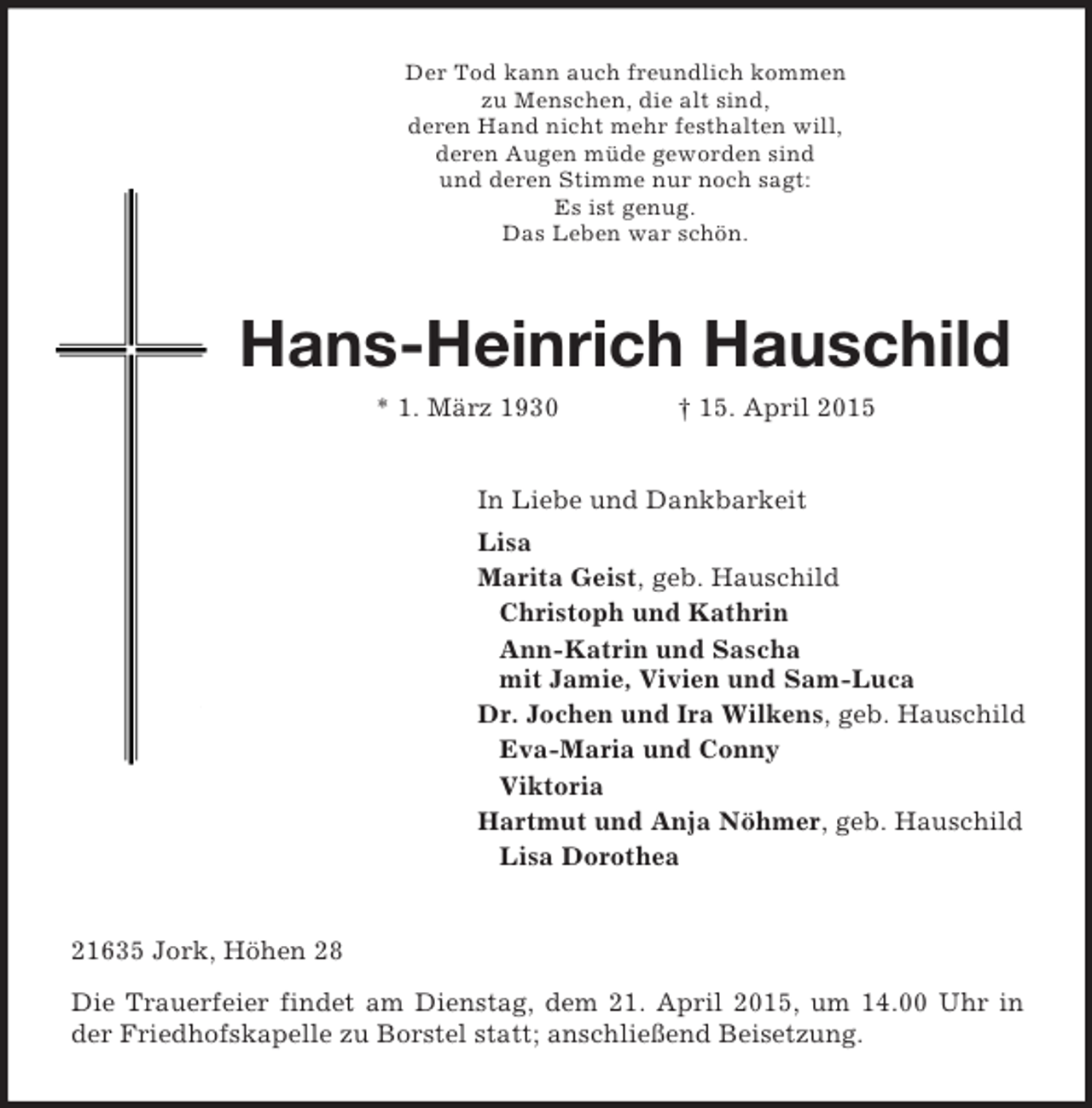 <p>Der Tod kann auch freundlich kommen<br />zu Menschen, die alt sind,<br />deren Hand nicht mehr festhalten will,<br />deren Augen müde geworden sind<br />und deren Stimme nur noch sagt:<br />Es ist genug.<br />Das Leben war schön.<br />Hans-Heinrich Hauschild * 1. März 1930 † 15. April 2015<br />In Liebe und Dankbarkeit<br />Lisa<br />Marita Geist, geb. Hauschild<br />Christoph und Kathrin<br />Ann-Katrin und Sascha<br />mit Jamie, Vivien und Sam-Luca<br />Dr. Jochen und Ira Wilkens, geb. Hauschild<br />Eva-Maria und Conny<br />Viktoria<br />Hartmut und Anja Nöhmer, geb. Hauschild<br />Lisa Dorothea<br />21635 Jork, Höhen 28<br />Die Trauerfeier findet am Dienstag, dem 21. April 2015, um 14.00 Uhr in der Friedhofskapelle zu Borstel statt; anschließend Beisetzung.</p>