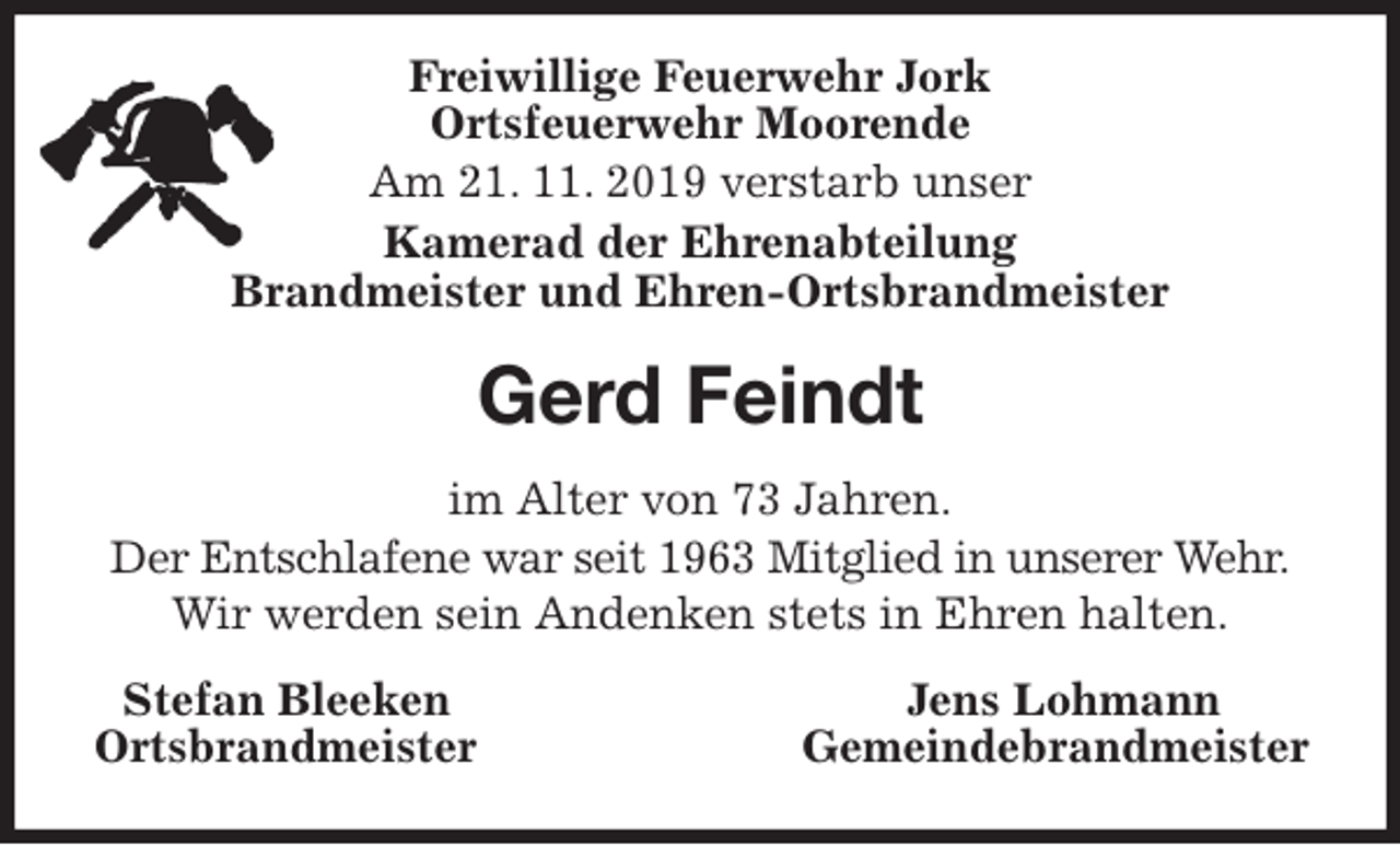 <p>Freiwillige Feuerwehr Jork<br />Ortsfeuerwehr Moorende<br />Am 21. 11. 2019 verstarb unser<br />Kamerad der Ehrenabteilung<br />Brandmeister und Ehren-Ortsbrandmeister<br />Gerd Feindt<br />im Alter von 73 Jahren.<br />Der Entschlafene war seit 1963 Mitglied in unserer Wehr.<br />Wir werden sein Andenken stets in Ehren halten.<br />Stefan Bleeken Jens Lohmann<br />Ortsbrandmeister Gemeindebrandmeister</p>