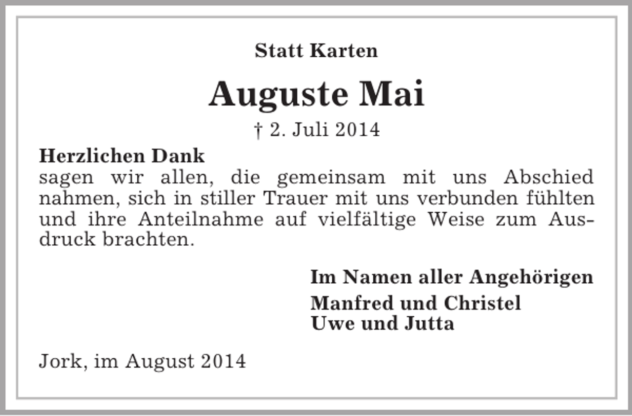 <p>Statt Karten<br />Auguste Mai<br />† 2. Juli 2014<br />Herzlichen Dank<br />sagen wir allen, die gemeinsam mit uns Abschied<br />nahmen, sich in stiller Trauer mit uns verbunden fühlten<br />und ihre Anteilnahme auf vielfältige Weise zum Ausdruck brachten.<br />Im Namen aller Angehörigen<br />Manfred und Christel<br />Uwe und Jutta<br />Jork, im August 2014</p>