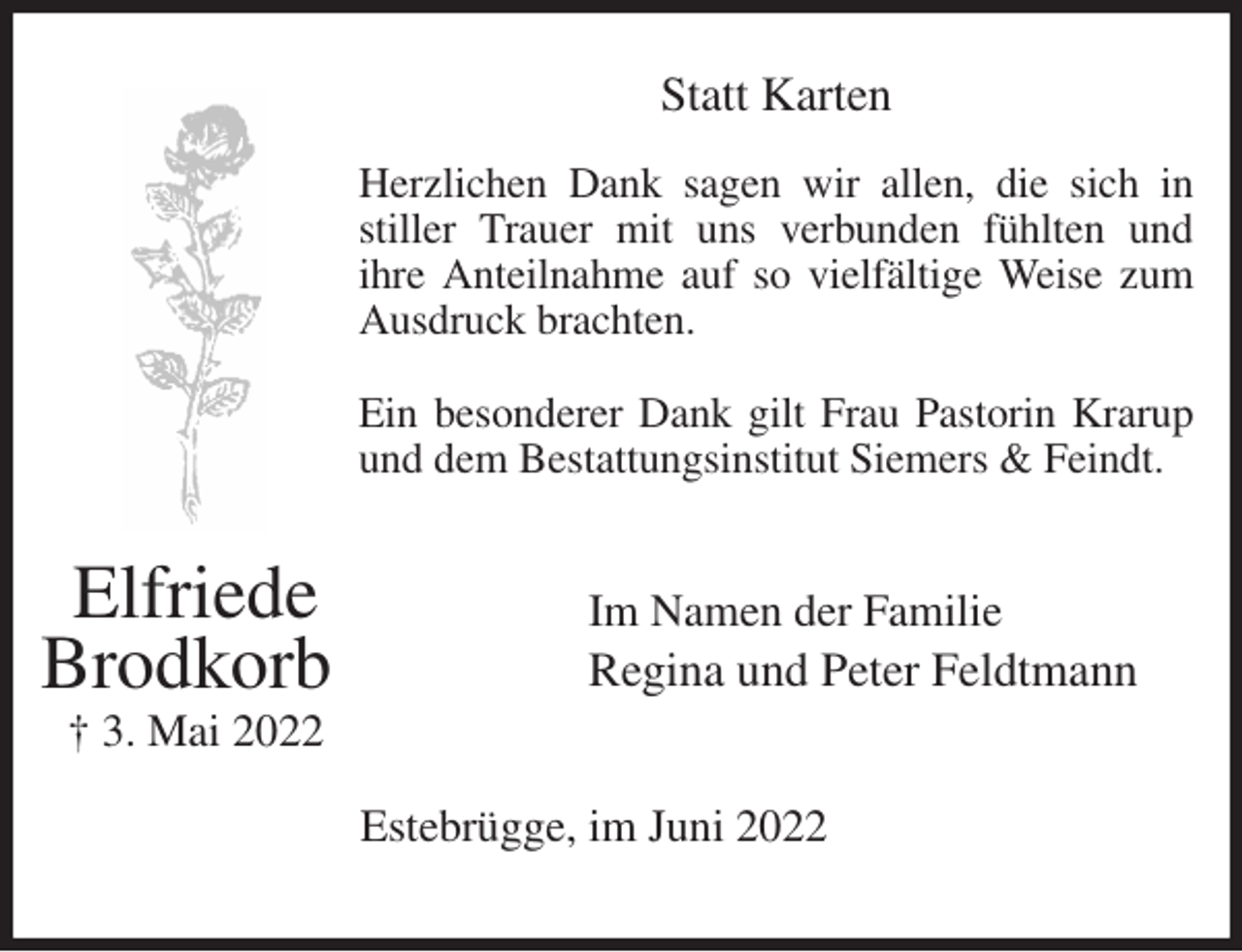 <p>Statt Karten</p><p>Herzlichen Dank sagen wir allen, die sich in<br />stiller Trauer mit uns verbunden fühlten und<br />ihre Anteilnahme auf so vielfältige Weise zum<br />Ausdruck brachten.</p><p>Ein besonderer Dank gilt Frau Pastorin Krarup<br />und dem Bestattungsinstitut Siemers &amp; Feindt.<br />Im Namen der Familie<br />Regina und Peter Feldtmann<br />Estebrügge, im Juni 2022<br />Elfriede<br />Brodkorb<br />† 3. Mai 2022</p>