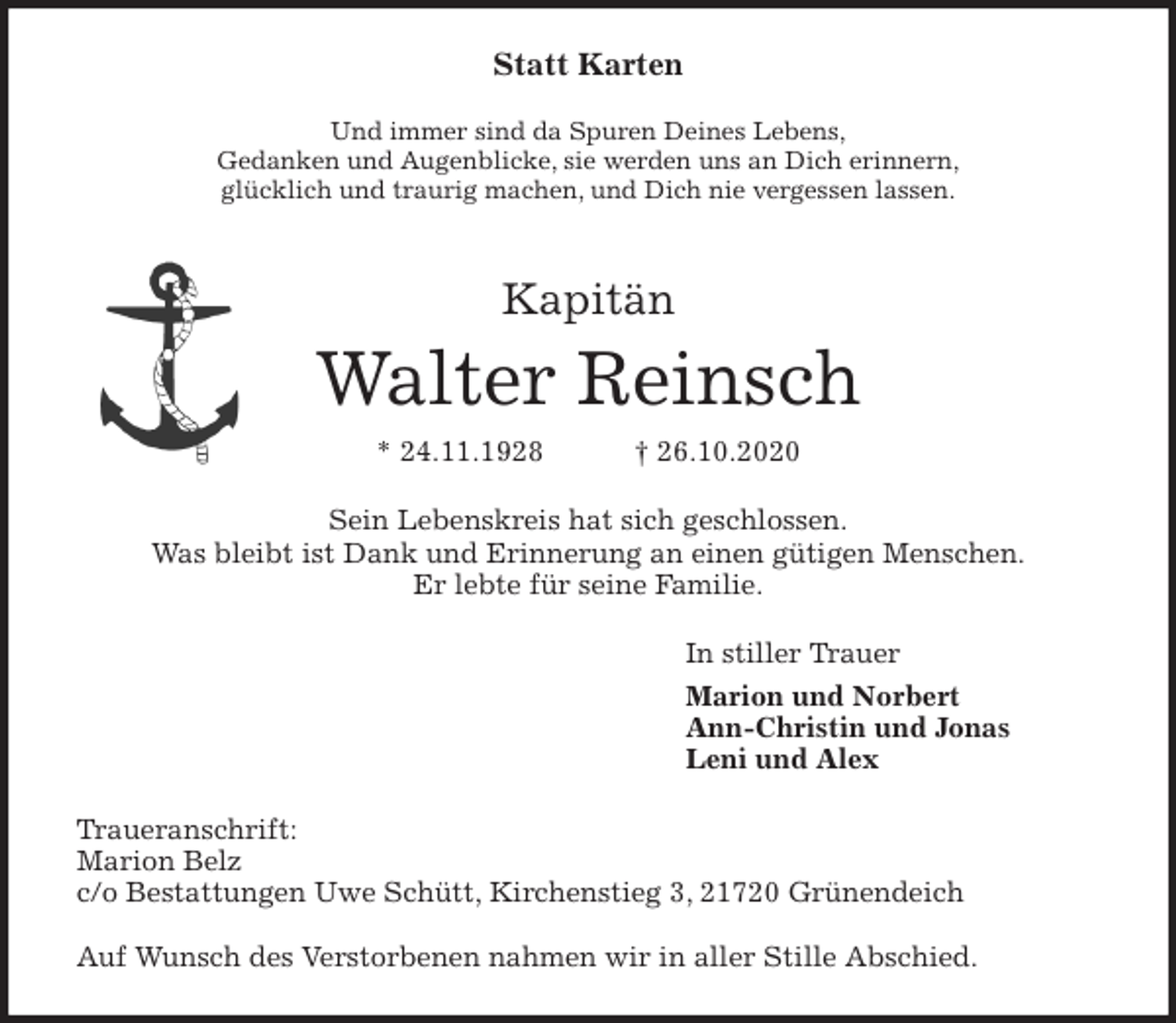 <p>Statt Karten<br />Und immer sind da Spuren Deines Lebens,<br />Gedanken und Augenblicke, sie werden uns an Dich erinnern,<br />glücklich und traurig machen, und Dich nie vergessen lassen.<br />Kapitän<br />Walter Reinsch<br />* 24.11.1928 † 26.10.2020<br />Sein Lebenskreis hat sich geschlossen.<br />Was bleibt ist Dank und Erinnerung an einen gütigen Menschen.<br />Er lebte für seine Familie.<br />In stiller Trauer<br />Marion und Norbert<br />Ann-Christin und Jonas<br />Leni und Alex<br />Traueranschrift:<br />Marion Belz<br />c/o Bestattungen Uwe Schütt, Kirchenstieg 3, 21720 Grünendeich</p>
<p>Auf Wunsch des Verstorbenen nahmen wir in aller Stille Abschied.</p>
