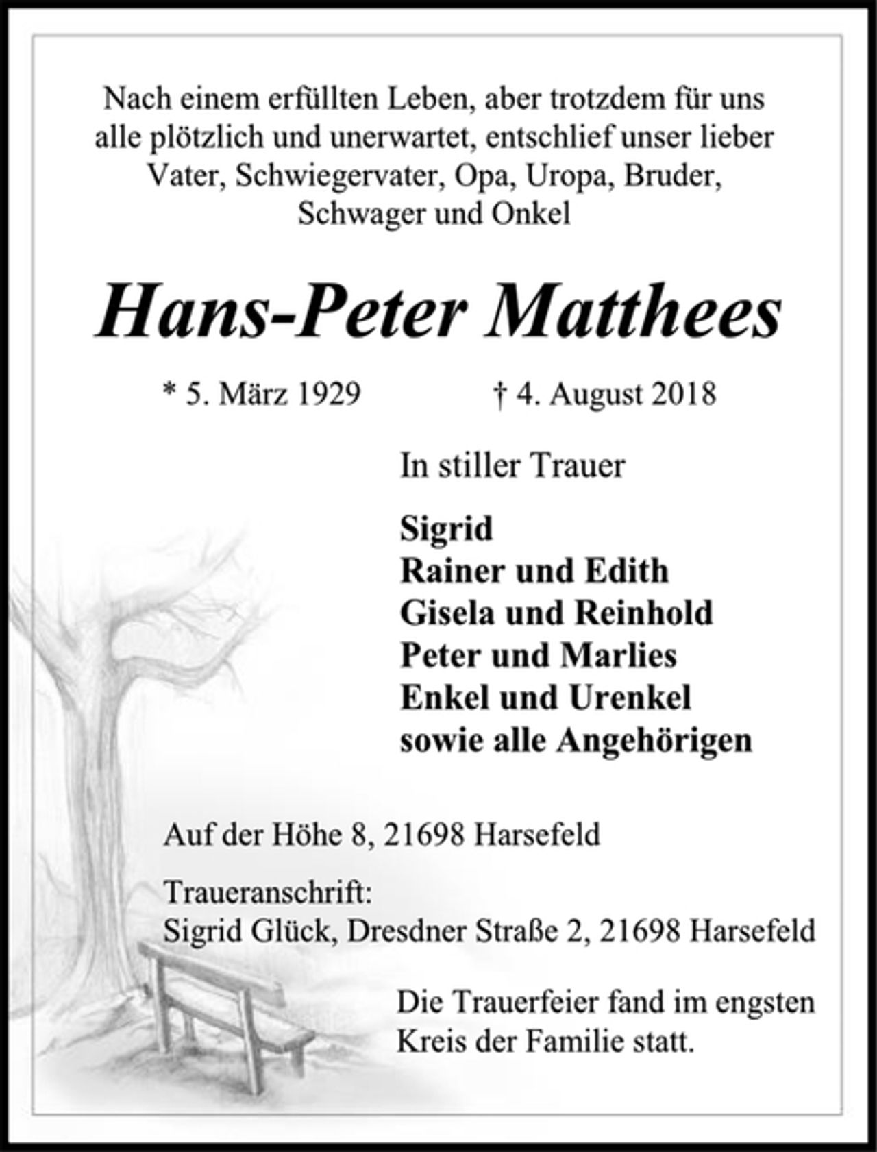 <p>Nach einem erfüllten Leben, aber trotzdem für uns alle plötzlich und unerwartet, entschlief unser lieber Vater, Schwiegervater, Opa, Uropa, Bruder, Schwager und Onkel<br />Hans-Peter Matthees<br />* 5. März 1929 † 4. August 2018<br />In stiller Trauer<br />Sigrid<br />Rainer und Edith<br />Gisela und Reinhold<br />Peter und Marlies<br />Enkel und Urenkel<br />sowie alle Angehörigen<br />Auf der Höhe 8, 21698 Harsefeld<br />Traueranschrift:<br />Sigrid Glück, Dresdner Straße 2, 21698 Harsefeld<br />Die Trauerfeier fand im engsten<br />Kreis der Familie statt.</p>
