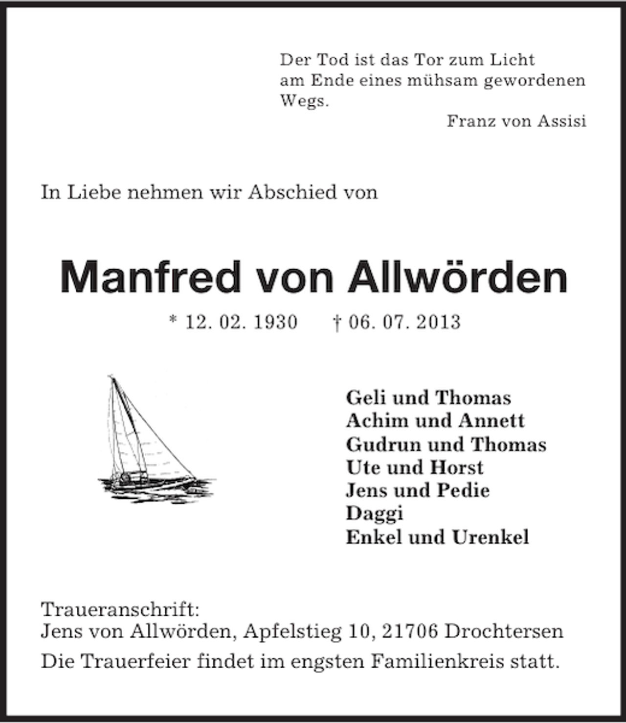 <p>Der Tod ist das Tor zum Licht<br />am Ende eines mühsam gewordenen<br />Wegs.<br />Franz von Assisi<br />In Liebe nehmen wir Abschied von<br />Manfred von Allwörden<br />* 12. 02. 1930 † 06. 07. 2013<br />Geli und Thomas<br />Achim und Annett<br />Gudrun und Thomas<br />Ute und Horst<br />Jens und Pedie<br />Daggi<br />Enkel und Urenkel<br />Traueranschrift:<br />Jens von Allwörden, Apfelstieg 10, 21706 Drochtersen<br />Die Trauerfeier findet im engsten Familienkreis statt.</p>
