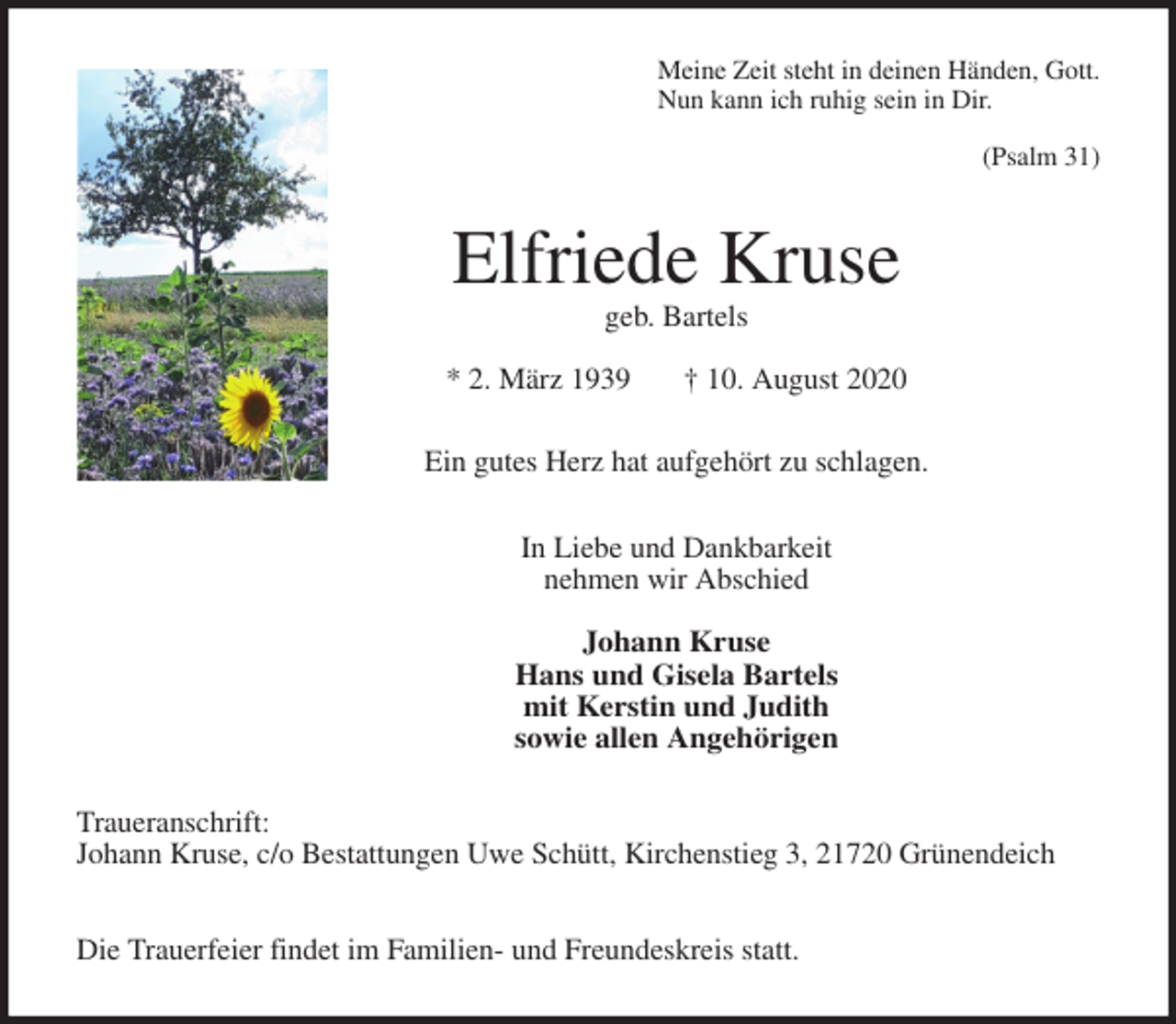 <p>Meine Zeit steht in deinen Händen, Gott.<br />Nun kann ich ruhig sein in Dir.</p>
<p>(Psalm 31)<br />Elfriede Kruse<br />geb. Bartels</p>
<p>* 2. März 1939 † 10. August 2020<br />Ein gutes Herz hat aufgehört zu schlagen.<br />In Liebe und Dankbarkeit<br />nehmen wir Abschied</p>
<p>Johann Kruse<br />Hans und Gisela Bartels<br />mit Kerstin und Judith<br />sowie allen Angehörigen<br />Traueranschrift:<br />Johann Kruse, c/o Bestattungen Uwe Schütt, Kirchenstieg 3, 21720 Grünendeich</p>
<p>Die Trauerfeier findet im Familien- und Freundeskreis statt.</p>