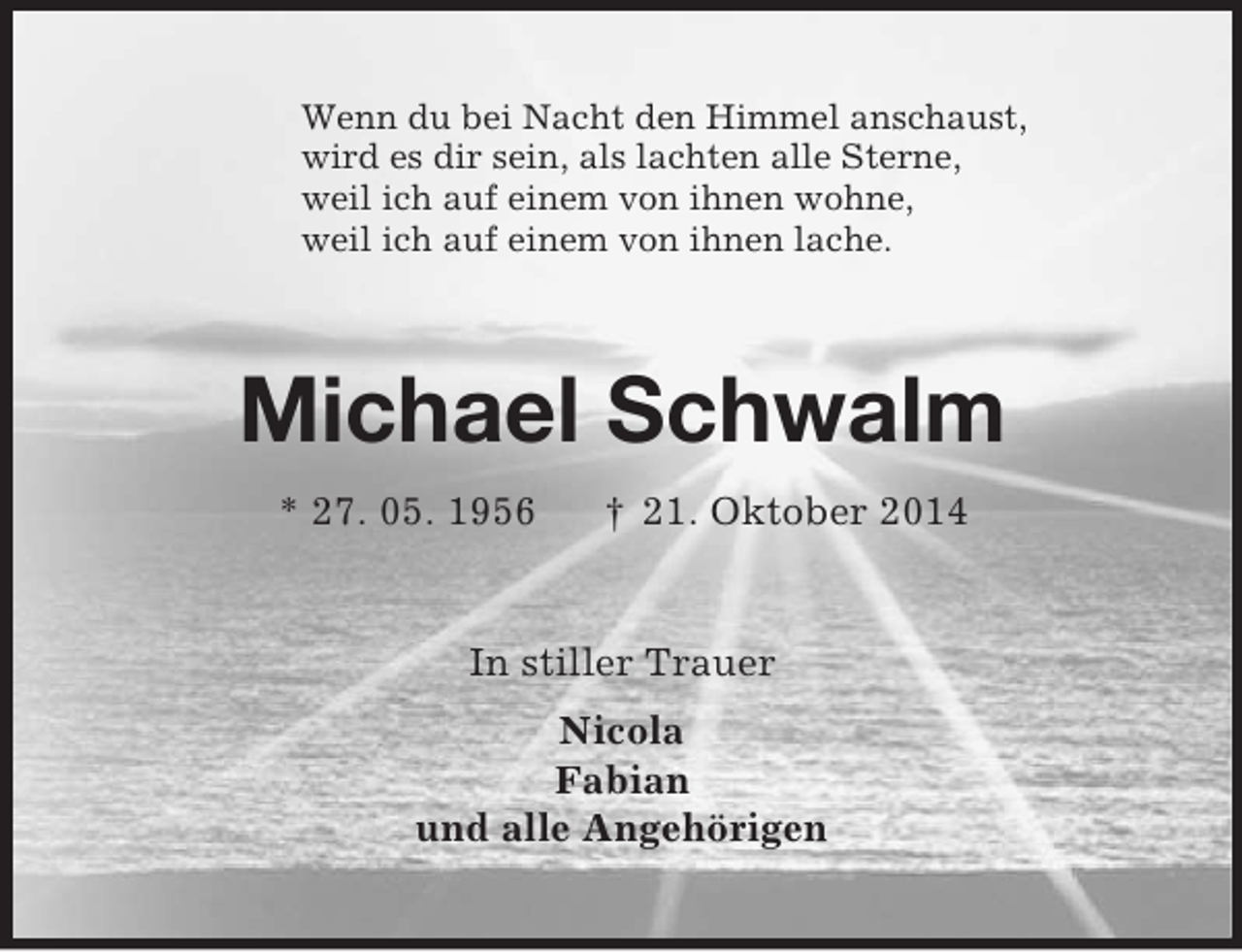 <p>Wenn du bei Nacht den Himmel anschaust,<br />wird es dir sein, als lachten alle Sterne,<br />weil ich auf einem von ihnen wohne,<br />weil ich auf einem von ihnen lache.<br />Michael Schwalm<br />* 27. 05. 1956 † 21. Oktober 2014<br />In stiller Trauer<br />Nicola<br />Fabian<br />und alle Angehörigen</p>