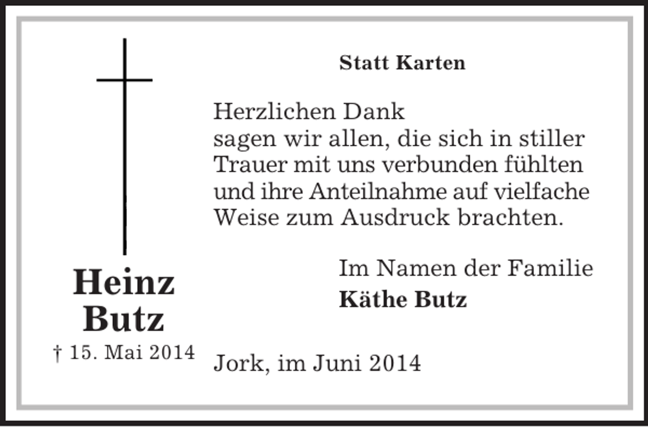 <p>Im Namen der Familie<br />Käthe Butz</p><p>Heinz<br />Butz<br />† 15. Mai 2014<br />Statt Karten<br />Herzlichen Dank<br />sagen wir allen, die sich in stiller Trauer mit uns verbunden fühlten und ihre Anteilnahme auf vielfache Weise zum Ausdruck brachten.<br />Jork, im Juni 2014</p>