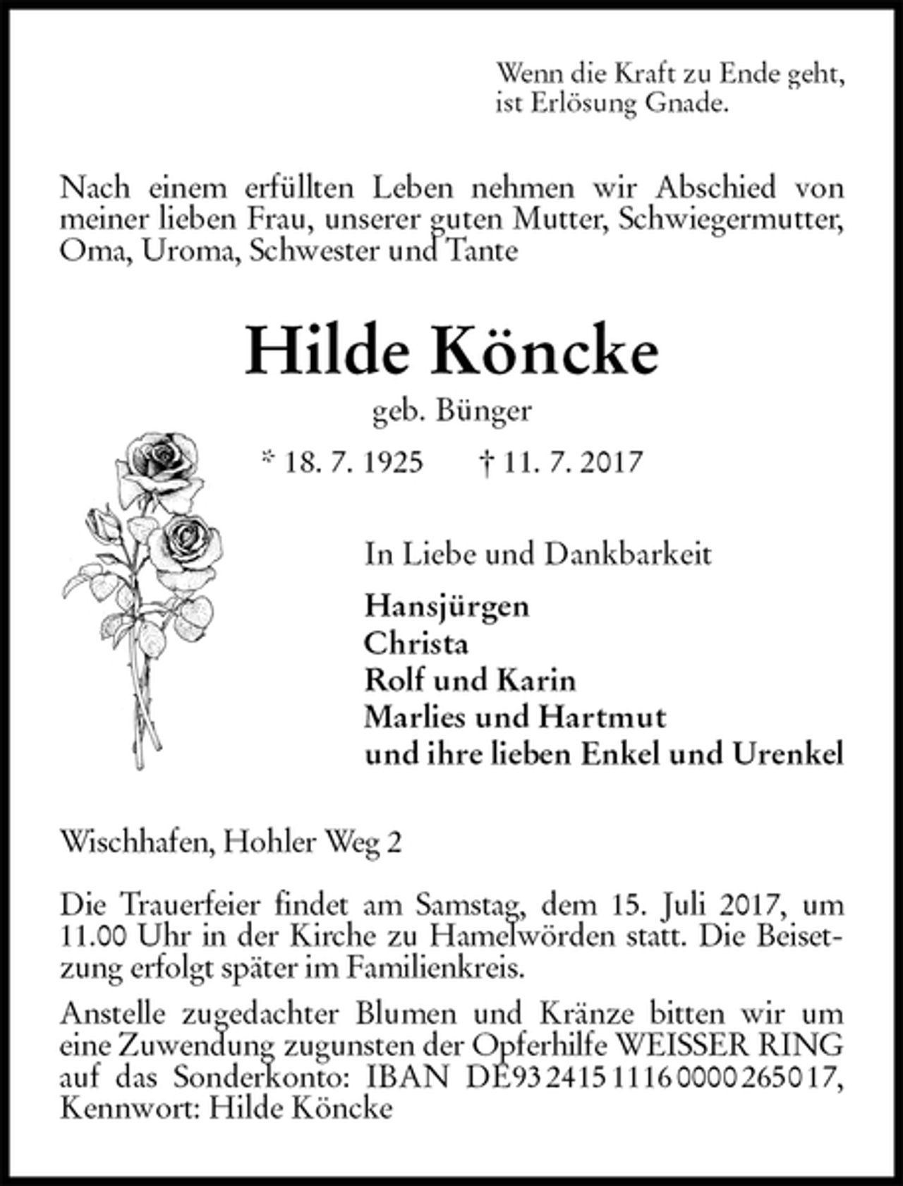 <p>Wenn die Kraft zu Ende geht,<br />ist Erlösung Gnade.<br />Nach einem erfüllten Leben nehmen wir Abschied von<br />meiner lieben Frau, unserer guten Mutter, Schwiegermutter, Oma, Uroma, Schwester und Tante<br />Hilde Köncke<br />geb. Bünger<br />* 18. 7. 1925 † 11. 7. 2017<br />In Liebe und Dankbarkeit<br />Hansjürgen<br />Christa<br />Rolf und Karin<br />Marlies und Hartmut<br />und ihre lieben Enkel und Urenkel<br />Wischhafen, Hohler Weg 2</p>
<p>Die Trauerfeier findet am Samstag, dem 15. Juli 2017, um 11.00 Uhr in der Kirche zu Hamelwörden statt. Die Beisetzung erfolgt später im Familienkreis.<br />Anstelle zugedachter Blumen und Kränze bitten wir um<br />eine Zuwendung zugunsten der Opferhilfe WEISSER RING auf das Sonderkonto: IBAN DE93 2415 1116 0000 2650 17, Kennwort: Hilde Köncke</p>