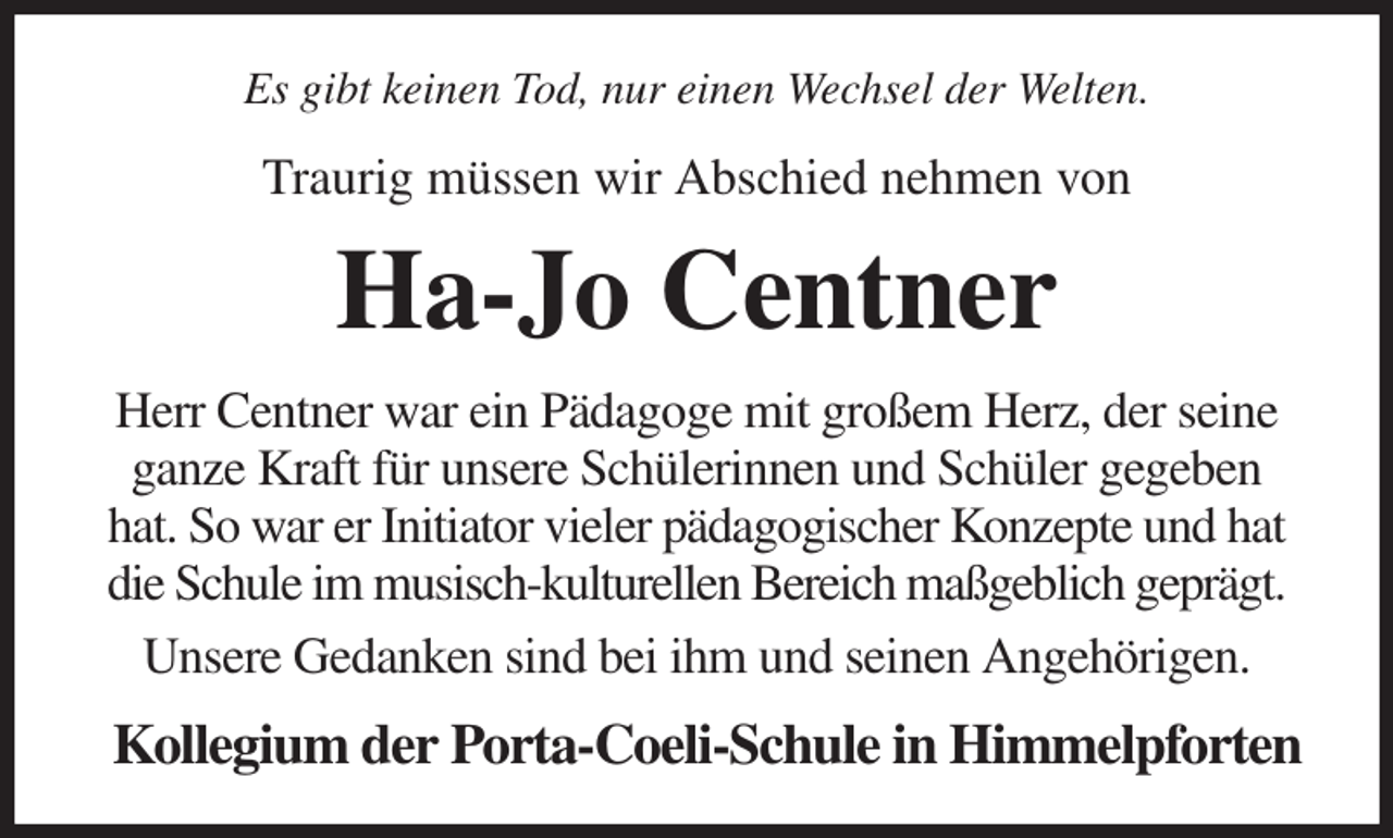 <p>Es gibt keinen Tod, nur einen Wechsel der Welten.<br />Traurig müssen wir Abschied nehmen von<br />Ha-Jo Centner<br />Herr Centner war ein Pädagoge mit großem Herz, der seine ganze Kraft für unsere Schülerinnen und Schüler gegeben hat. So war er Initiator vieler pädagogischer Konzepte und hat die Schule im musisch-kulturellen Bereich maßgeblich geprägt.<br />Unsere Gedanken sind bei ihm und seinen Angehörigen.<br />Kollegium der Porta-Coeli-Schule in Himmelpforten</p>