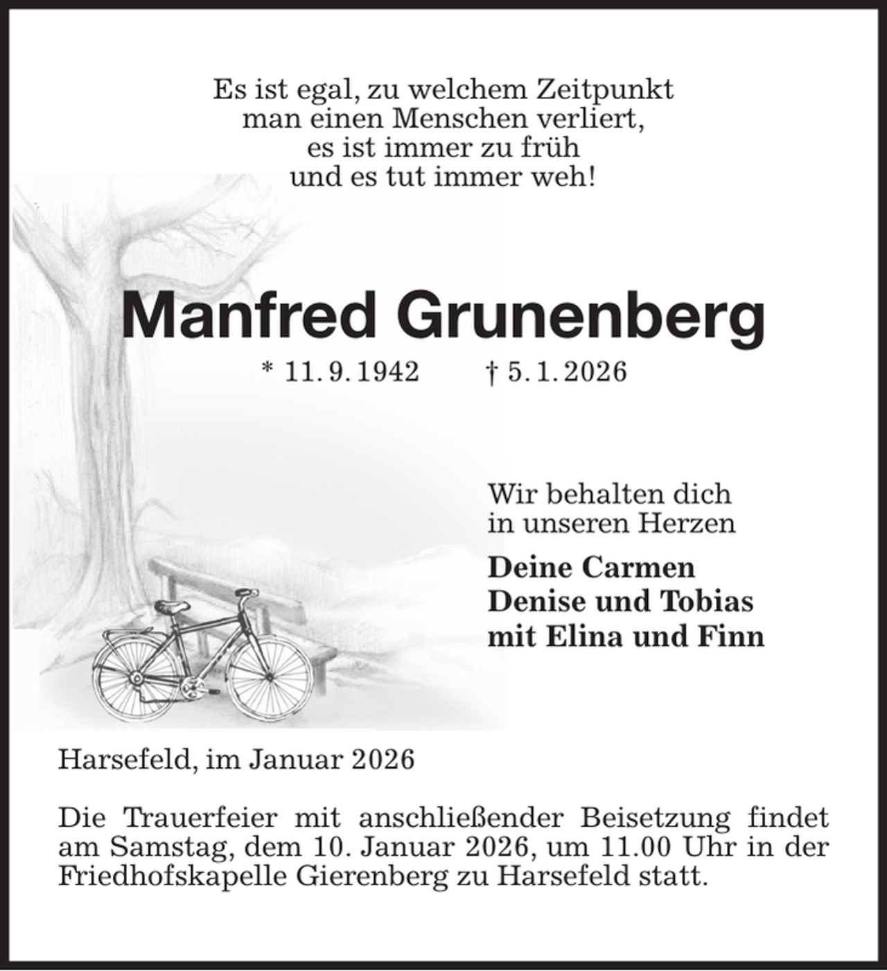 <p>Es ist egal, zu welchem Zeitpunkt<br />man einen Menschen verliert,<br />es ist immer zu früh<br />und es tut immer weh!<br />Manfred Grunenberg<br />* 11. 9. 1942 † 5. 1. 2026<br />Wir behalten dich<br />in unseren Herzen<br />Deine Carmen<br />Denise und Tobias<br />mit Elina und Finn<br />Harsefeld, im Januar 2026</p><p>Die Trauerfeier mit anschließender Beisetzung findet am Samstag, dem 10. Januar 2026, um 11.00 Uhr in der Friedhofskapelle Gierenberg zu Harsefeld statt.</p>