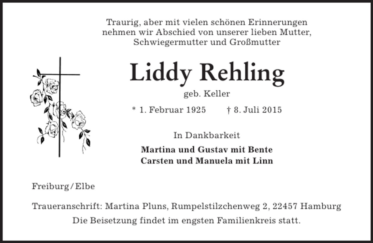 <p>Traurig, aber mit vielen schönen Erinnerungen<br />nehmen wir Abschied von unserer lieben Mutter,<br />Schwiegermutter und Großmutter<br />Liddy Rehling<br />geb. Keller<br />* 1. Februar 1925 † 8. Juli 2015<br />In Dankbarkeit<br />Martina und Gustav mit Bente<br />Carsten und Manuela mit Linn<br />Freiburg / Elbe</p><p>Traueranschrift: Martina Pluns, Rumpelstilzchenweg 2, 22457 Hamburg<br />Die Beisetzung findet im engsten Familienkreis statt.</p>