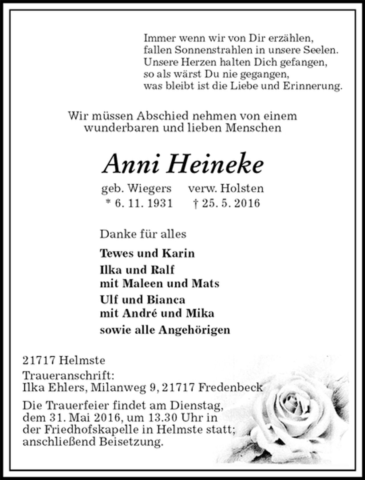 <p>Immer wenn wir von Dir erzählen,<br />fallen Sonnenstrahlen in unsere Seelen.<br />Unsere Herzen halten Dich gefangen,<br />so als wärst Du nie gegangen,<br />was bleibt ist die Liebe und Erinnerung.<br />Wir müssen Abschied nehmen von einem<br />wunderbaren und lieben Menschen<br />Anni Heineke<br />geb. Wiegers verw. Holsten<br />* 6. 11. 1931 † 25. 5. 2016<br />Danke für alles<br />Tewes und Karin<br />Ilka und Ralf<br />mit Maleen und Mats<br />Ulf und Bianca<br />mit André und Mika<br />sowie alle Angehörigen<br />21717 Helmste<br />Traueranschrift:<br />Ilka Ehlers, Milanweg 9, 21717 Fredenbeck<br />Die Trauerfeier findet am Dienstag,<br />dem 31. Mai 2016, um 13.30 Uhr in<br />der Friedhofskapelle in Helmste statt;<br />anschließend Beisetzung.</p>
