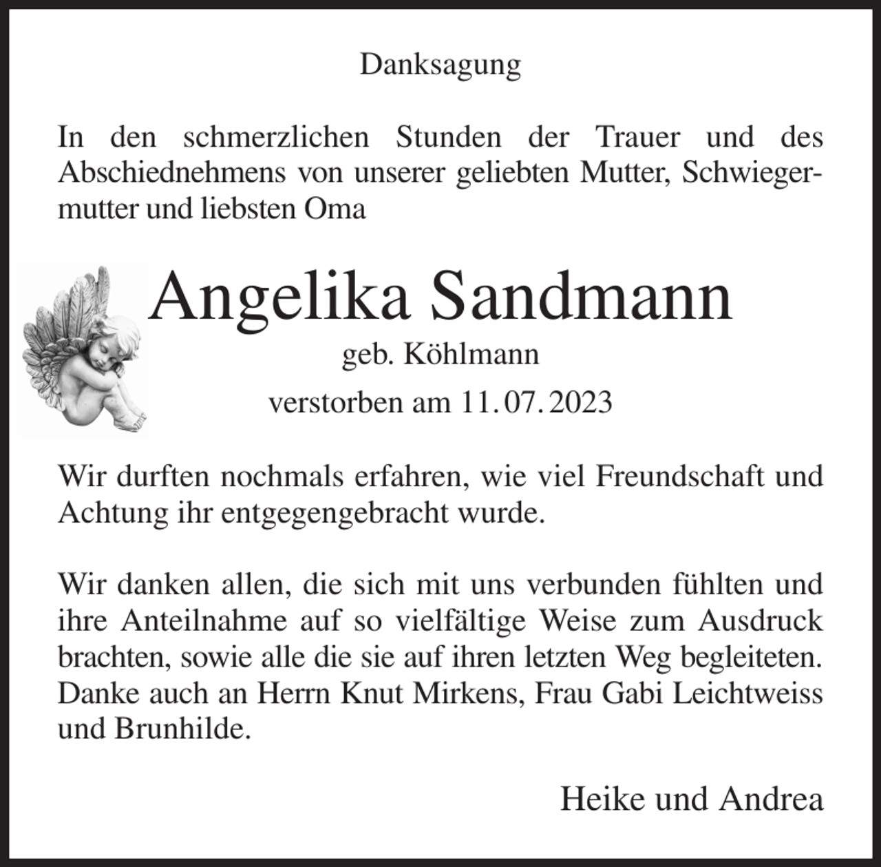 <p>Danksagung<br />In den schmerzlichen Stunden der Trauer und des<br />Abschiednehmens von unserer geliebten Mutter, Schwiegermutter und liebsten Oma<br />Angelika Sandmann<br />geb. Köhlmann<br />verstorben am 11. 07. 2023<br />Wir durften nochmals erfahren, wie viel Freundschaft und Achtung ihr entgegengebracht wurde.</p><p>Wir danken allen, die sich mit uns verbunden fühlten und ihre Anteilnahme auf so vielfältige Weise zum Ausdruck brachten, sowie alle die sie auf ihren letzten Weg begleiteten.<br />Danke auch an Herrn Knut Mirkens, Frau Gabi Leichtweiss<br />und Brunhilde.<br />Heike und Andrea</p>
