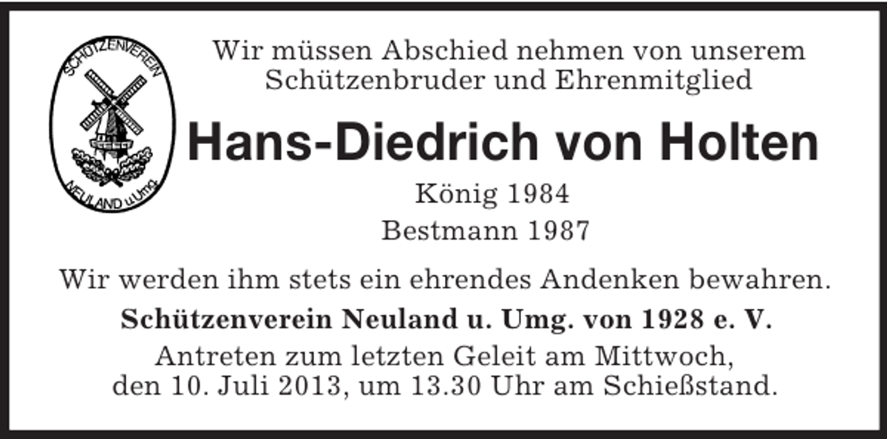 <p>Wir müssen Abschied nehmen von unserem Schützenbruder und Ehrenmitglied<br />Hans-Diedrich von Holten<br />König 1984<br />Bestmann 1987<br />Wir werden ihm stets ein ehrendes Andenken bewahren.<br />Schützenverein Neuland u. Umg. von 1928 e. V.<br />Antreten zum letzten Geleit am Mittwoch,<br />den 10. Juli 2013, um 13.30 Uhr am Schießstand.</p>
