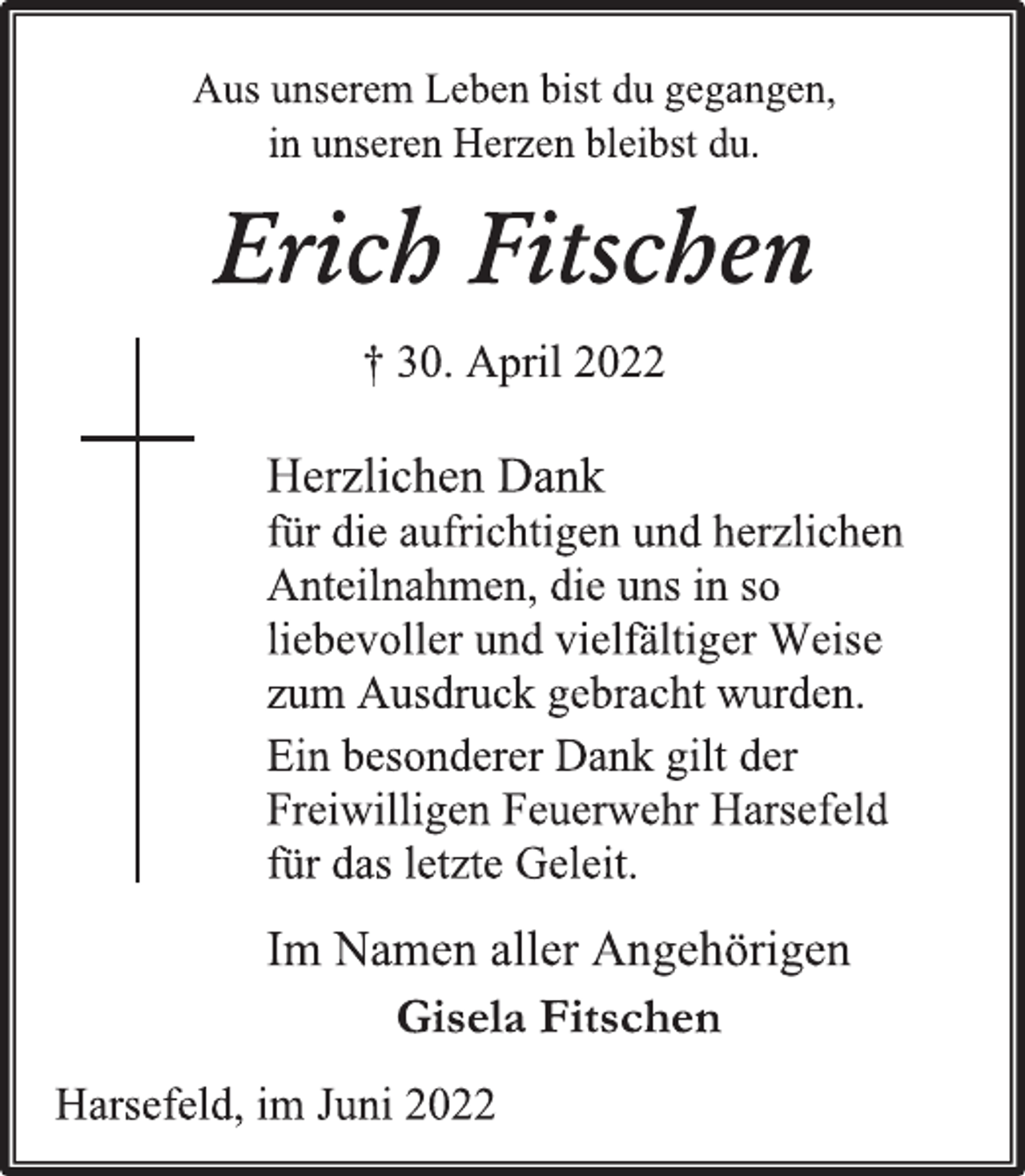 <p>Aus unserem Leben bist du gegangen,<br />in unseren Herzen bleibst du.</p>
<p>Erich Fitschen<br />† 30. April 2022<br />Herzlichen Dank<br />für die aufrichtigen und herzlichen<br />Anteilnahmen, die uns in so<br />liebevoller und vielfältiger Weise<br />zum Ausdruck gebracht wurden.<br />Ein besonderer Dank gilt der<br />Freiwilligen Feuerwehr Harsefeld<br />für das letzte Geleit.</p>
<p>Im Namen aller Angehörigen<br />Gisela Fitschen<br />Harsefeld, im Juni 2022</p>
