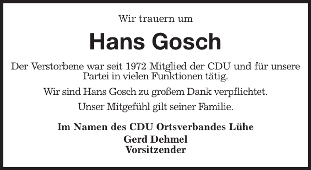<p>Wir trauern um<br />Hans Gosch<br />Der Verstorbene war seit 1972 Mitglied der CDU und für unsere<br />Partei in vielen Funktionen tätig.<br />Wir sind Hans Gosch zu großem Dank verpflichtet.<br />Unser Mitgefühl gilt seiner Familie.<br />Im Namen des CDU Ortsverbandes Lühe<br />Gerd Dehmel<br />Vorsitzender</p>