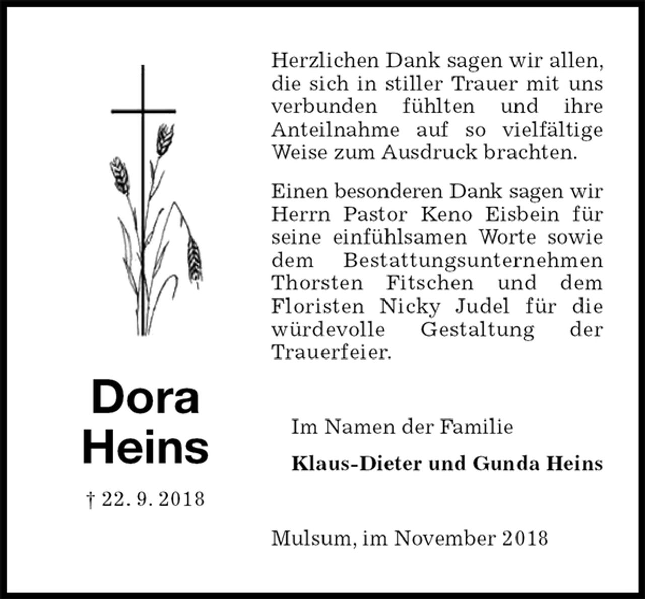 <p>Herzlichen Dank sagen wir allen, die sich in stiller Trauer mit uns verbunden fühlten und ihre<br />Anteilnahme auf so vielfältige Weise zum Ausdruck brachten.<br />Einen besonderen Dank sagen wir<br />Herrn Pastor Keno Eisbein für seine einfühlsamen Worte sowie<br />dem Bestattungsunternehmen Thorsten Fitschen und dem<br />Floristen Nicky Judel für die würdevolle Gestaltung der<br />Trauerfeier.<br />Mulsum, im November 2018<br />Im Namen der Familie<br />Klaus-Dieter und Gunda Heins<br />Dora<br />Heins<br />† 22. 9. 2018</p>